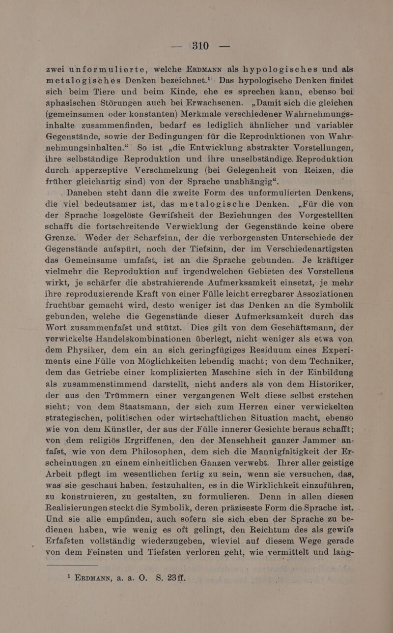 zwei unformulierte, welche Erpmann als hypologisches und als metalogisches Denken bezeichnet. : Das hypologische Denken findet sich beim Tiere und beim Kinde, ehe es sprechen kann, ebenso bei aphasischen Störungen auch bei Erwachsenen. „Damit sich die gleichen (gemeinsamen oder konstanten) Merkmale verschiedener Wahrnehmungs- inhalte zusammenfinden, bedarf es lediglich ähnlicher und variabler Gegenstände, sowie der Bedingungen’ für die Reproduktionen von Wahr- nehmungsinhalten.“ So ist „die Entwicklung abstrakter Vorstellungen, ihre selbständige Reproduktion und ihre unselbständige. Reproduktion durch apperzeptive Verschmelzung (bei Gelegenheit von Reizen, die früher gleichartig sind) von der Sprache unabhängig“. . Daneben steht dann die zweite Form des unformulierten Denkens, die viel bedeutsamer ist, das metalogische Denken. „Für die von der Sprache losgelöste Gewilsheit der Beziehungen des Vorgestellten schafft die fortschreitende Verwicklung der Gegenstände keine obere Grenze. Weder der Scharfsinn, der die verborgensten Unterschiede der Gegenstände aufspürt, noch der Tiefsinn, der im Verschiedenartigsten das Gemeinsame umfafst, ist an die Sprache gebunden. Je kräftiger vielmehr die Reproduktion auf irgendwelchen Gebieten des Vorstellens wirkt, je schärfer die abstrahierende Aufmerksamkeit einsetzt, je mehr ihre reproduzierende Kraft von einer Fülle leicht erregbarer Assoziationen fruchtbar gemacht wird, desto weniger ist das Denken an die Symbolik gebunden, welche die Gegenstände dieser Aufmerksamkeit durch das Wort zusammenfaflst und stützt. Dies gilt von dem Geschäftsmann, der verwickelte Handelskombinationen überlegt, nicht weniger als etwa von dem Physiker, dem ein an sich geringfügiges Residuum eines Experi- ments eine Fülle von Möglichkeiten lebendig macht; von dem Techniker, dem das Getriebe einer komplizierten Maschine sich in der Einbildung als zusammenstimmend darstellt, nicht anders als von dem Historiker, der aus den Trümmern einer vergangenen Welt diese selbst erstehen sieht; von dem Staatsmann, der sich zum Herren einer verwickelten strategischen, politischen oder wirtschaftlichen Situation macht, ebenso wie von dem Künstler, der aus der Fülle innerer Gesichte heraus schafft; von dem religiös Ergriffenen, den der Menschheit ganzer Jammer an- falst, wie von dem Philosophen, dem sich die Mannigfaltigkeit der Er- scheinungen zu einem einheitlichen Ganzen verwebt. Ihrer aller geistige Arbeit pflegt im wesentlichen fertig zu sein, wenn sie versuchen, das, was sie geschaut haben, festzuhalten, es in die Wirklichkeit einzuführen, zu konstruieren, zu gestalten, zu formulieren. Denn in allen diesen Realisierungen steckt die Symbolik, deren präziseste Form die Sprache ist. Und sie alle empfinden, auch sofern sie sich eben der Sprache zu be- dienen haben, wie wenig es oft gelingt, den Reichtum des als gewils Erfafsten vollständig wiederzugeben, wieviel auf diesem Wege gerade von dem Feinsten und Tiefsten verloren geht, wie vermittelt und lang- 1 ERDMANN, a. a. OÖ. 8. 23ff.