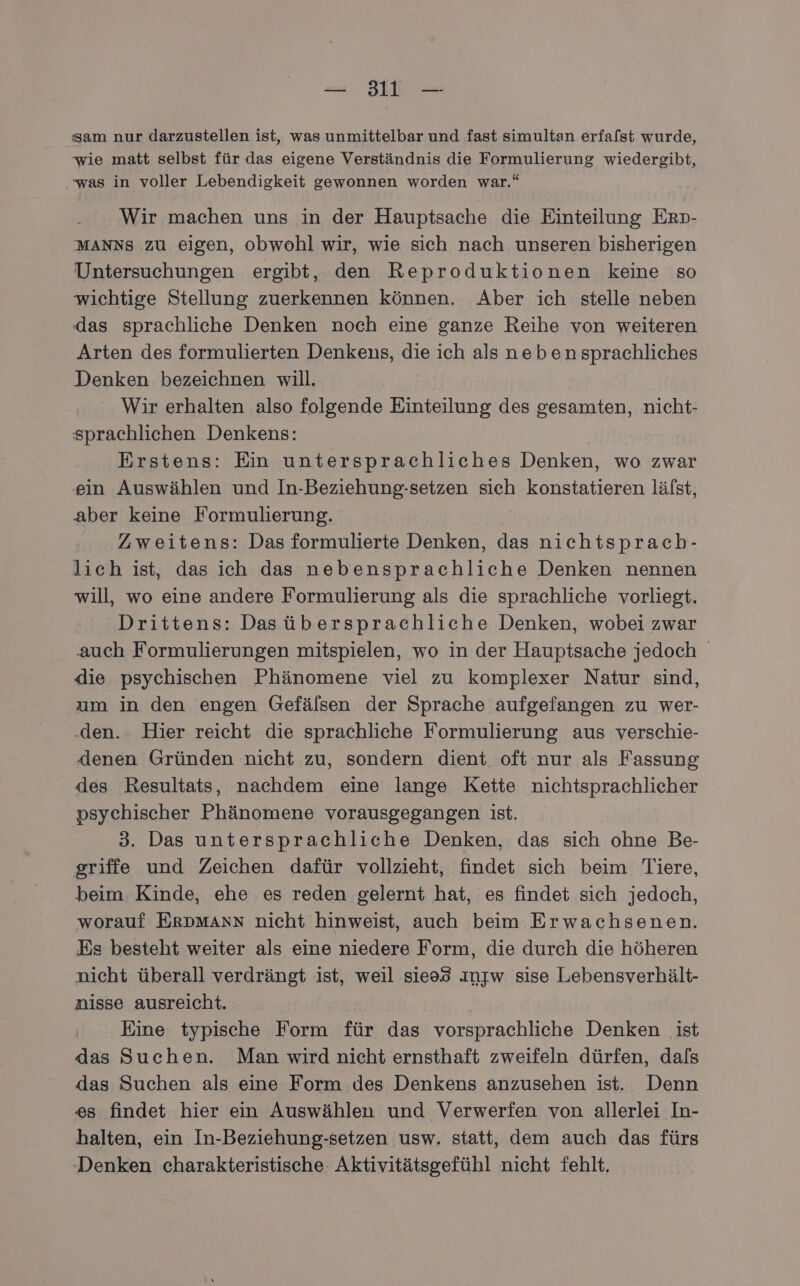 —- 3l — sam nur darzustellen ist, was unmittelbar und fast simultan erfa/st wurde, wie matt selbst für das eigene Verständnis die Formulierung wiedergibt, was in voller Lebendigkeit gewonnen worden war.“ Wir machen uns in der Hauptsache die Einteilung Erp- MANNS zu eigen, obwohl wir, wie sich nach unseren bisherigen Untersuchungen ergibt, den Reproduktionen keine so wichtige Stellung zuerkennen können. Aber ich stelle neben das sprachliche Denken noch eine ganze Reihe von weiteren Arten des formulierten Denkens, die ich als neben sprachliches Denken bezeichnen will. Wir erhalten also folgende Einteilung des gesamten, nicht- sprachlichen Denkens: Erstens: Ein untersprachliches Denken, wo zwar ein Auswählen und In-Beziehung-setzen sich konstatieren lälst, aber keine Formulierung. Zweitens: Das formulierte Denken, das nichtsprach- lich ist, das ich das nebensprachliche Denken nennen will, wo eine andere Formulierung als die sprachliche vorliegt. Drittens: Dasübersprachliche Denken, wobei zwar auch Formulierungen mitspielen, wo in der Hauptsache jedoch die psychischen Phänomene viel zu komplexer Natur sind, ım in den engen Gefälsen der Sprache aufgefangen zu wer- .den. Hier reicht die sprachliche Formulierung aus verschie- denen Gründen nicht zu, sondern dient oft nur als Fassung des Resultats, nachdem eine lange Kette nichtsprachlicher psychischer Phänomene vorausgegangen ist. 3. Das untersprachliche Denken, das sich ohne Be- griffe und Zeichen dafür vollzieht, findet sich beim Tiere, beim Kinde, ehe ‚es reden gelernt hat, es findet sich jedoch, worauf ERDMANN nicht hinweist, auch beim Erwachsenen. Es besteht weiter als eine niedere Form, die durch die höheren nicht überall verdrängt ist, weil sie93 ınjw sise Lebensverhält- nisse ausreicht. Eine typische Form für das vorsprachliche Denken ist das Suchen. Man wird nicht ernsthaft zweifeln dürfen, dafs das Suchen als eine Form des Denkens anzusehen ist. Denn es findet hier ein Auswählen und Verwerfen von allerlei In- halten, ein In-Beziehung-setzen usw. statt, dem auch das fürs Denken charakteristische Aktivitätsgefühl nicht fehlt,