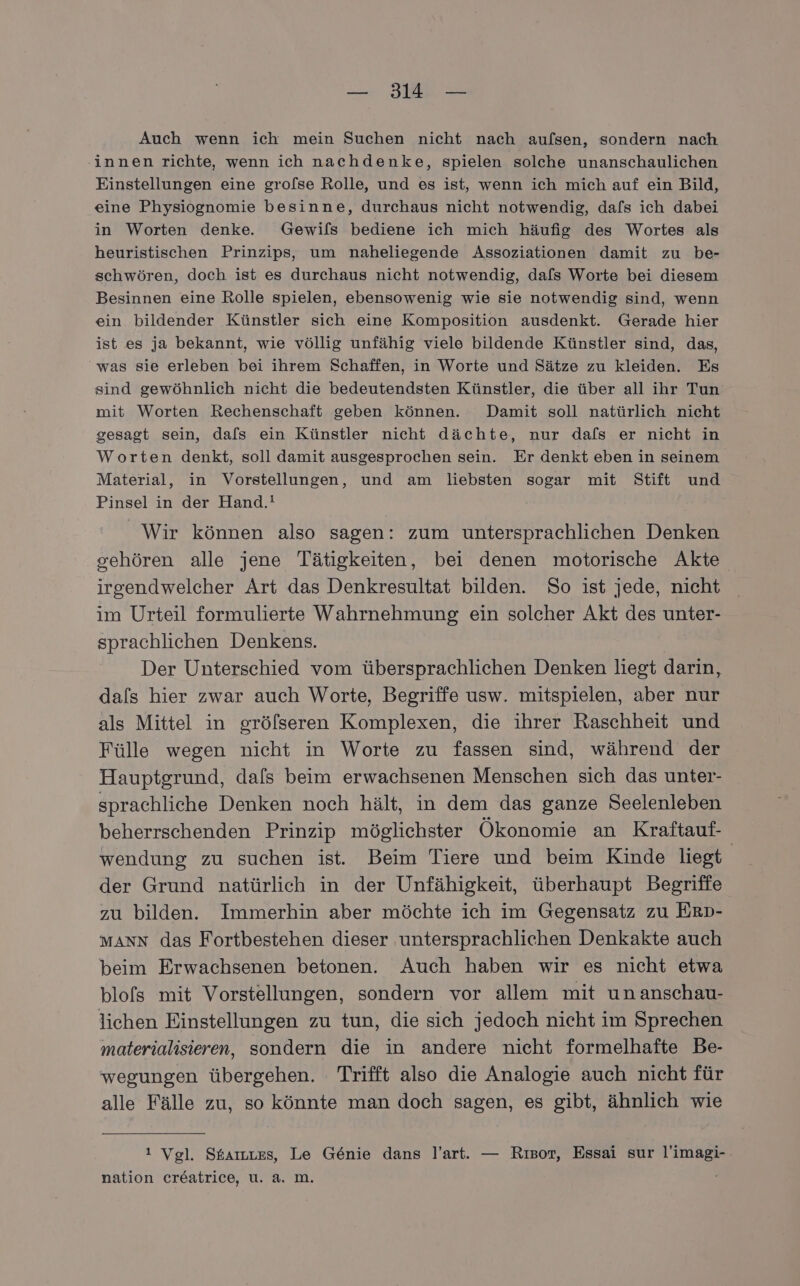 Auch wenn ich mein Suchen nicht nach aufsen, sondern nach innen richte, wenn ich nachdenke, spielen solche unanschaulichen Einstellungen eine grofse Rolle, und es ist, wenn ich mich auf ein Bild, eine Physiognomie besinne, durchaus nicht notwendig, dals ich dabei in Worten denke. Gewifs bediene ich mich häufig des Wortes als heuristischen Prinzips, um naheliegende Assoziationen damit zu be- schwören, doch ist es durchaus nicht notwendig, dafs Worte bei diesem Besinnen eine Rolle spielen, ebensowenig wie sie notwendig sind, wenn ein bildender Künstler sich eine Komposition ausdenkt. Gerade hier ist es ja bekannt, wie völlig unfähig viele bildende Künstler sind, das, was sie erleben bei ihrem Schaffen, in Worte und Sätze zu kleiden. Es sind gewöhnlich nicht die bedeutendsten Künstler, die über all ihr Tun mit Worten Rechenschaft geben können. Damit soll natürlich nicht gesagt sein, dafs ein Künstler nicht dächte, nur dafs er nicht in Worten denkt, soll damit ausgesprochen sein. Er denkt eben in seinem Material, in Vorstellungen, und am liebsten sogar mit Stift und Pinsel in der Hand.! Wir können also sagen: zum untersprachlichen Denken gehören alle jene Tätigkeiten, bei denen motorische Akte irgendwelcher Art das Denkresultat bilden. So ist jede, nicht im Urteil formulierte Wahrnehmung ein solcher Akt des unter- sprachlichen Denkens. Der Unterschied vom übersprachlichen Denken liegt darin, dals hier zwar auch Worte, Begriffe usw. mitspielen, aber nur als Mittel in gröfseren Komplexen, die ihrer Raschheit und Fülle wegen nicht in Worte zu fassen sind, während der Hauptgrund, dals beim erwachsenen Menschen sich das unter- sprachliche Denken noch hält, in dem das ganze Seelenleben beherrschenden Prinzip möglichster Ökonomie an Kraftauf- wendung zu suchen ist. Beim Tiere und beim Kinde liegt der Grund natürlich in der Unfähigkeit, überhaupt Begriffe zu bilden. Immerhin aber möchte ich im Gegensatz zu ErD- MANN das Fortbestehen dieser untersprachlichen Denkakte auch beim Erwachsenen betonen. Auch haben wir es nicht etwa blofs mit Vorstellungen, sondern vor allem mit unanschau- lichen Einstellungen zu tun, die sich jedoch nicht im Sprechen materialisieren, sondern die in andere nicht formelhafte Be- wegungen übergehen. Trifft also die Analogie auch nicht für alle Fälle zu, so könnte man doch sagen, es gibt, ähnlich wie ı Vgl. Starmees, Le Genie dans l’art. — Rısor, Essai sur l’imagi- nation creatrice, u. a. m.