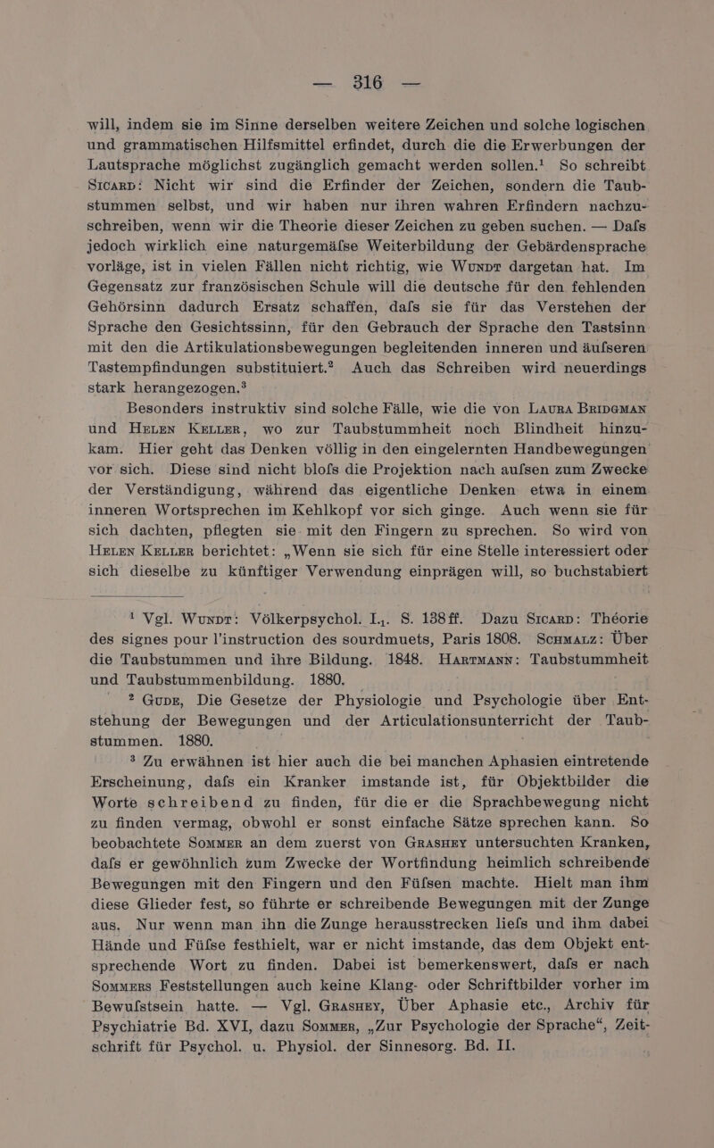 — IE will, indem sie im Sinne derselben weitere Zeichen und solche logischen und grammatischen Hilfsmittel erfindet, durch die die Erwerbungen der Lautsprache möglichst zugänglich gemacht werden sollen.’ So schreibt Sıcarp: Nicht wir sind die Erfinder der Zeichen, sondern die Taub- stummen selbst, und wir haben nur ihren wahren Erfindern nachzu- schreiben, wenn wir die Theorie dieser Zeichen zu geben suchen. — Dafs jedoch wirklich eine naturgemälse Weiterbildung der Gebärdensprache vorläge, ist in vielen Fällen nicht richtig, wie Wunpr dargetan hat. Im Gegensatz zur französischen Schule will die deutsche für den fehlenden Gehörsinn dadurch Ersatz schaffen, dals sie für das Verstehen der Sprache den Gesichtssinn, für den Gebrauch der Sprache den Tastsinn mit den die Artikulationsbewegungen begleitenden inneren und äulseren Tastempfindungen substituiert.” Auch das Schreiben wird neuerdings stark herangezogen.’ Besonders instruktiv sind solche Fälle, wie die von LAURA BRIDGMAN und HeLen KeLLer, wo zur Taubstummheit noch Blindheit hinzu- kam. Hier geht das Denken völlig in den eingelernten Handbewegungen vor sich. Diese sind nicht blofs die Projektion nach aufsen zum Zwecke der Verständigung, während das eigentliche Denken etwa in einem inneren Wortsprechen im Kehlkopf vor sich ginge. Auch wenn sie für sich dachten, pflegten sie. mit den Fingern zu sprechen. So wird von HELEN Keuter berichtet: „Wenn sie sich für eine Stelle interessiert oder sich dieselbe zu künftiger Verwendung einprägen will, so buchstabiert ! Vgl. Wunpr: Völkerpsychol. I.. S. 138ff. Dazu Sıcarp: Theorie des signes pour l’instruction des sourdmuets, Paris 1808. Sckamauz: Über die Taubstummen und ihre Bildung. 1848. Hartmann: Taubstummheit und Taubstummenbildung. 1880. ' 2 Gupe, Die Gesetze der Physiologie und Psychologie über Ent- stehung der Bewegungen und der Articulationsunterricht der Taub- stummen. 1880. | 3 Zu erwähnen ist hier auch die bei manchen Aphasien eintretende Erscheinung, dafs ein Kranker imstande ist, für Objektbilder die Worte schreibend zu finden, für dieer die Sprachbewegung nicht zu finden vermag, obwohl er sonst einfache Sätze sprechen kann. So beobachtete SommER an dem zuerst von GRASHEY untersuchten Kranken, dafs er gewöhnlich zum Zwecke der Wortfindung heimlich schreibende Bewegungen mit den Fingern und den Füfsen machte. Hielt man ihm diese Glieder fest, so führte er schreibende Bewegungen mit der Zunge aus, Nur wenn man ihn die Zunge herausstrecken liefs und ihm dabei Hände und Fülse festhielt, war er nicht imstande, das dem Objekt ent- sprechende Wort zu finden. Dabei ist bemerkenswert, dafs er nach Sommers Feststellungen auch keine Klang- oder Schriftbilder vorher im Bewulstsein hatte. — Vgl. Grasuey, Über Aphasie etc, Archiv für Psychiatrie Bd. XVI, dazu Sommer, „Zur Psychologie der Sprache“, Zeit- schrift für Psychol. u. Physiol. der Sinnesorg. Bd. II.