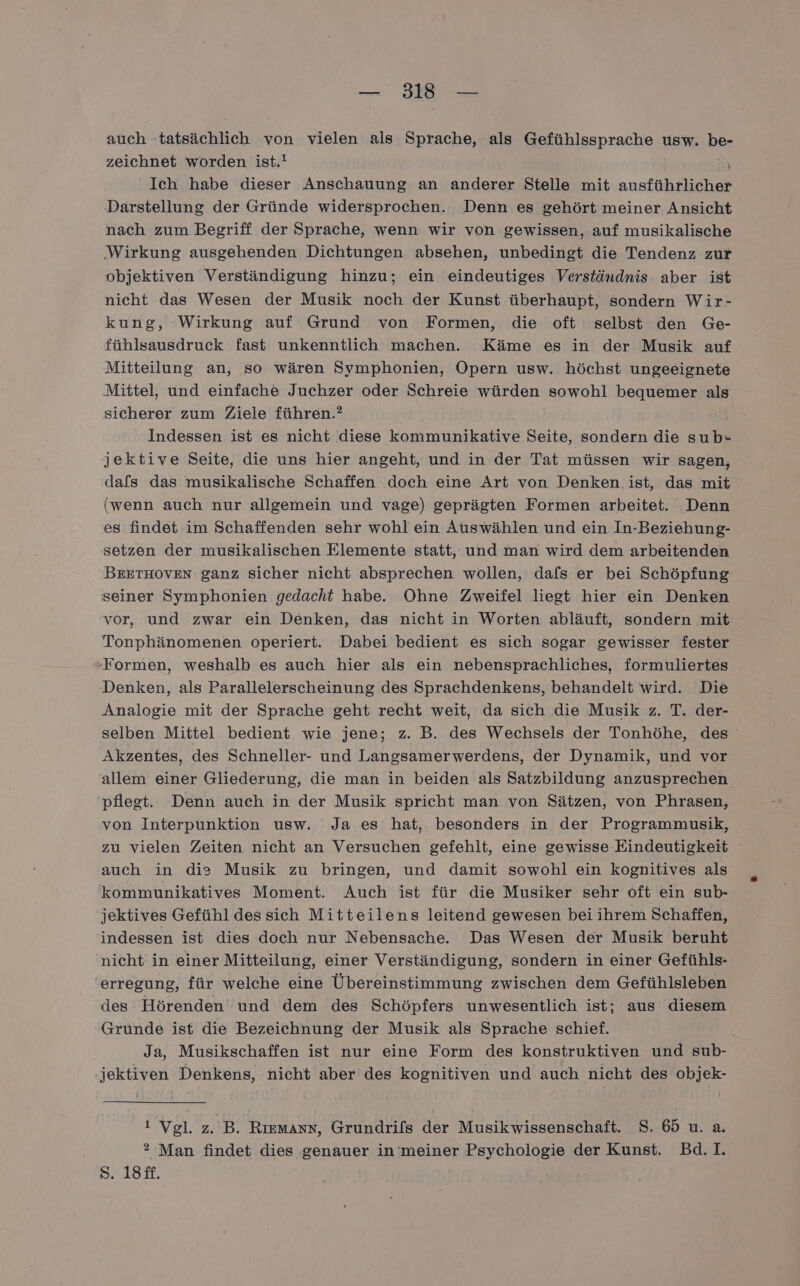 auch ‘tatsächlich von vielen als Sprache, als Gefühlssprache usw. be- zeichnet worden ist.! } Ich habe dieser Anschauung an anderer Stelle mit ausführlicher Darstellung der Gründe widersprochen. Denn es gehört meiner Ansicht nach zum Begriff der Sprache, wenn wir von gewissen, auf musikalische ‚Wirkung ausgehenden Dichtungen absehen, unbedingt die Tendenz zur objektiven Verständigung hinzu; ein eindeutiges Verständnis aber ist nicht das Wesen der Musik noch der Kunst überhaupt, sondern Wir- kung, Wirkung auf Grund von Formen, die oft selbst den Ge- fühlsausdruck fast unkenntlich machen. Käme es in der Musik auf Mitteilung an, so wären Symphonien, Opern usw. höchst ungeeignete Mittel, und einfache Juchzer oder Schreie würden sowohl bequemer als sicherer zum Ziele führen.? Indessen ist es nicht diese kommunikative Seite, sondern die sub- jektive Seite, die uns hier angeht, und in der Tat müssen wir sagen, dafs das musikalische Schaffen doch eine Art von Denken ist, das mit (wenn auch nur allgemein und vage) geprägten Formen arbeitet. Denn es findet im Schaffenden sehr wohl ein Auswählen und ein In-Beziehung- setzen der musikalischen Elemente statt, und man wird dem arbeitenden BEETHOVEN ganz sicher nicht absprechen wollen, dafs er bei Schöpfung seiner Symphonien gedacht habe. Ohne Zweifel liegt hier ein Denken vor, und zwar ein Denken, das nicht in Worten abläuft, sondern mit Tonphänomenen operiert. Dabei bedient es sich sogar gewisser fester ‚Formen, weshalb es auch hier als ein nebensprachliches, formuliertes Denken, als Parallelerscheinung des Sprachdenkens, behandelt wird. Die Analogie mit der Sprache geht recht weit, da sich die Musik z. T. der- selben Mittel bedient wie jene; z. B. des Wechsels der Tonhöhe, des Akzentes, des Schneller- und Langsamerwerdens, der Dynamik, und vor allem einer Gliederung, die man in beiden als Satzbildung anzusprechen ‘pflegt. Denn auch in der Musik spricht man von Sätzen, von Phrasen, von Interpunktion usw. Ja es hat, besonders in der Programmusik, zu vielen Zeiten nicht an Versuchen gefehlt, eine gewisse Eindeutigkeit auch in die Musik zu bringen, und damit sowohl ein kognitives als kommunikatives Moment. Auch ist für die Musiker sehr oft ein sub- jektives Gefühl dessich Mitteilens leitend gewesen bei ihrem Schaffen, indessen ist dies doch nur Nebensache. Das Wesen der Musik beruht nicht in einer Mitteilung, einer Verständigung, sondern in einer Gefühls- erregung, für welche eine Übereinstimmung zwischen dem Gefühlsleben des Hörenden und dem des Schöpfers unwesentlich ist; aus diesem Gründe ist die Bezeichnung der Musik als Sprache schief. Ja, Musikschaffen ist nur eine Form des konstruktiven und sub- jektiven Denkens, nicht aber des kognitiven und auch nicht des objek- i Vgl. z. B. Rızmann, Grundrifs der Musikwissenschaft. S. 65 u. a. ? Man findet dies genauer in meiner Psychologie der Kunst. Bd.I. Ss. 18£f.