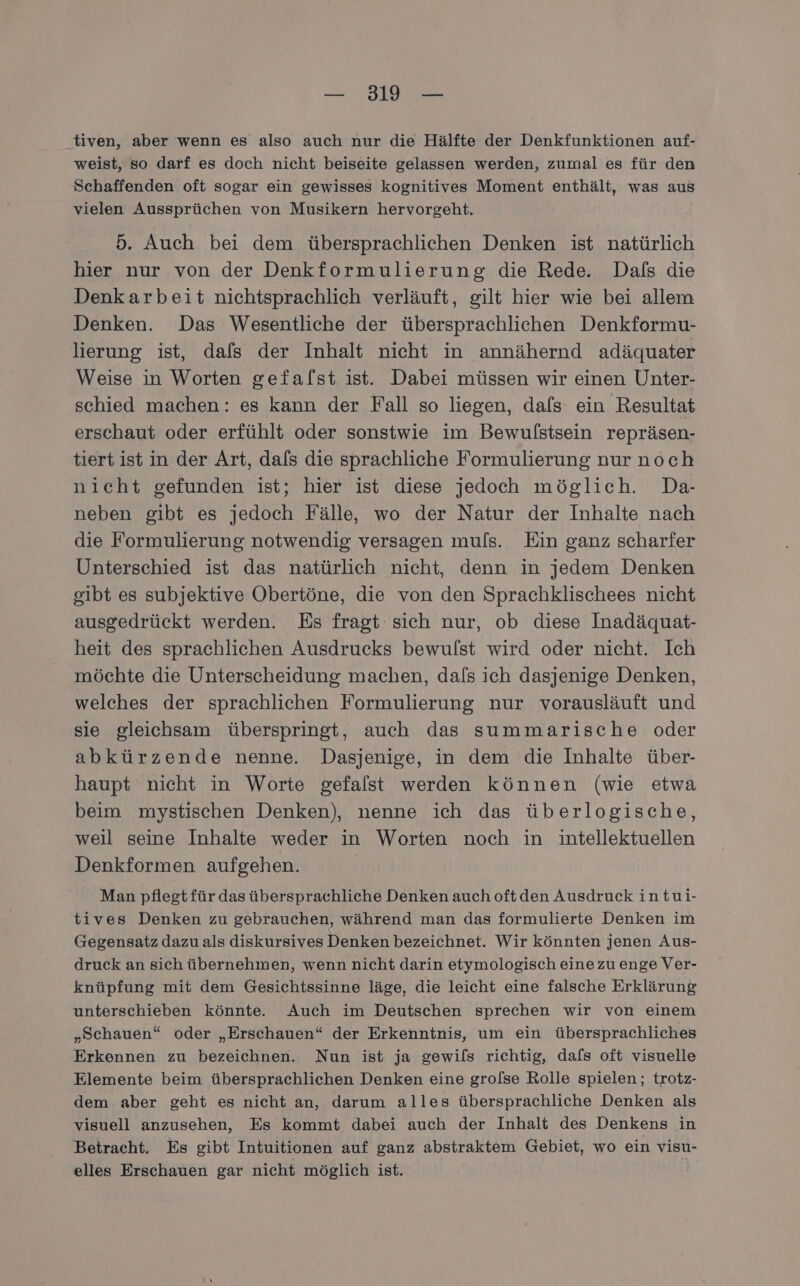 tiven, aber wenn es also auch nur die Hälfte der Denkfunktionen auf- weist, so darf es doch nicht beiseite gelassen werden, zumal es für den Schaffenden oft sogar ein gewisses kognitives Moment enthält, was aus vielen Aussprüchen von Musikern hervorgeht. 5. Auch bei dem übersprachlichen Denken ist natürlich hier nur von der Denkformulierung die Rede. Dafs die Denkarbeit nichtsprachlich verläuft, gilt hier wie bei allem Denken. Das Wesentliche der übersprachlichen Denkformu- lierung ist, dafs der Inhalt nicht in annähernd adäquater Weise in Worten gefalst ist. Dabei müssen wir einen Unter- schied machen: es kann der Fall so liegen, dafs ein Resultat erschaut oder erfühlt oder sonstwie im Bewulstsein repräsen- tiert ist in der Art, dafs die sprachliche Formulierung nur noch nicht gefunden ist; hier ist diese jedoch möglich. Da- neben gibt es jedoch Fälle, wo der Natur der Inhalte nach die Formulierung notwendig versagen muls. Ein ganz scharfer Unterschied ist das natürlich nicht, denn in jedem Denken gibt es subjektive Obertöne, die von den Sprachklischees nicht ausgedrückt werden. Es fragt sich nur, ob diese Inadäquat- heit des sprachlichen Ausdrucks bewulst wird oder nicht. Ich möchte die Unterscheidung machen, dals ich dasjenige Denken, welches der sprachlichen Formulierung nur vorausläuft und sie gleichsam überspringt, auch das summarische oder abkürzende nenne. Dasjenige, in dem die Inhalte über- haupt nicht in Worte gefalst werden können (wie etwa beim mystischen Denken), nenne ich das überlogische, weil seine Inhalte weder in Worten noch in intellektuellen Denkformen aufgehen. | Man pflegtfür das übersprachliche Denken auch oftden Ausdruck in tui- tives Denken zu gebrauchen, während man das formulierte Denken im Gegensatz dazu als diskursives Denken bezeichnet. Wir könnten jenen Aus- druck an sich übernehmen, wenn nicht darin etymologisch einezu enge Ver- knüpfung mit dem Gesichtssinne läge, die leicht eine falsche Erklärung unterschieben könnte. Auch im Deutschen sprechen wir von einem „Schauen“ oder „Erschauen“ der Erkenntnis, um ein übersprachliches Erkennen zu bezeichnen. Nun ist ja gewils richtig, dafs oft visuelle Elemente beim übersprachlichen Denken eine grofse Rolle spielen; trotz- dem aber geht es nicht an, darum alles übersprachliche Denken als visuell anzusehen, Es kommt dabei auch der Inhalt des Denkens in Betracht. Es gibt Intuitionen auf ganz abstraktem Gebiet, wo ein visu- elles Erschauen gar nicht möglich ist.