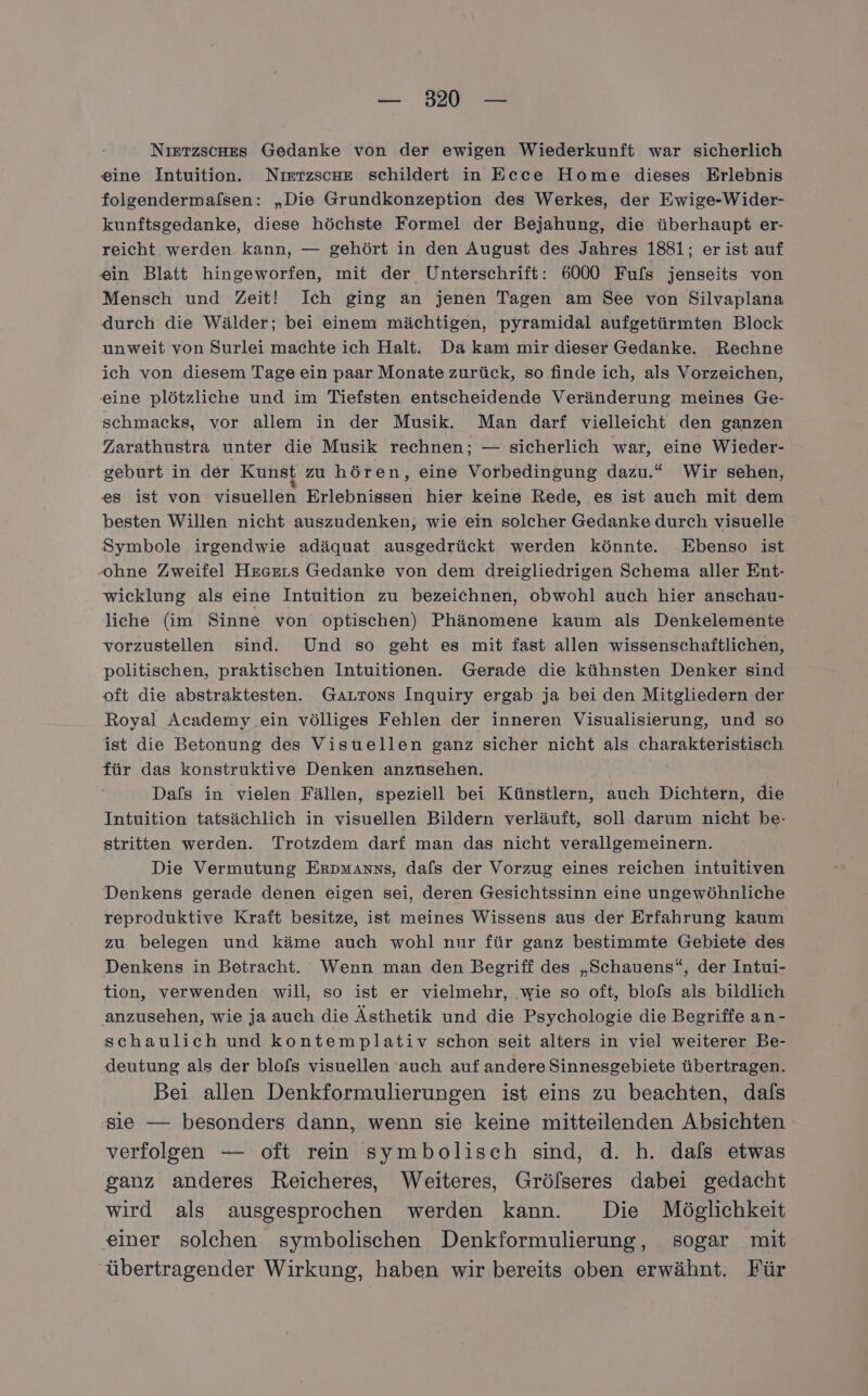 Nıetzsches Gedanke von der ewigen Wiederkunft war sicherlich eine Intuition. Nietzsche schildert in Ecce Home dieses Erlebnis folgendermafsen: „Die Grundkonzeption des Werkes, der Ewige-Wider- kunftsgedanke, diese höchste Formel der Bejahung, die überhaupt er- reicht werden kann, — gehört in den August des Jahres 1881; er ist auf ein Blatt hingeworfen, mit der Unterschrift: 6000 Fufs jenseits von Mensch und Zeit! Ich ging an jenen Tagen am See von Silvaplana durch die Wälder; bei einem mächtigen, pyramidal aufgetürmten Block unweit von Surlei machte ich Halt. Da kam mir dieser Gedanke. Rechne ich von diesem Tage ein paar Monate zurück, so finde ich, als Vorzeichen, eine plötzliche und im Tiefsten entscheidende Veränderung meines Ge- schmacks, vor allem in der Musik. Man darf vielleicht den ganzen Zarathustra unter die Musik rechnen; — sicherlich war, eine Wieder- geburt in der Kunst zu hören, eine Vorbedingung dazu.“ Wir sehen, es ist von visuellen Erlebnissen hier keine Rede, es ist auch mit dem besten Willen nicht auszudenken, wie ein solcher Gedanke durch visuelle Symbole irgendwie adäquat ausgedrückt werden könnte. Ebenso ist .‚ohne Zweifel Hrseıs Gedanke von dem dreigliedrigen Schema aller Ent- wicklung als eine Intuition zu bezeichnen, obwohl auch hier anschau- liche (im Sinne von optischen) Phänomene kaum als Denkelemente vorzustellen sind. Und so geht es mit fast allen wissenschaftlichen, politischen, praktischen Intuitionen. Gerade die kühnsten Denker sind oft die abstraktesten. GaLTons Inquiry ergab ja bei den Mitgliedern der Royal Academy ein völliges Fehlen der inneren Visualisierung, und so ist die Betonung des Visuellen ganz sicher nicht als charakteristisch für das konstruktive Denken anzusehen. Dafs in vielen Fällen, speziell bei Künstlern, auch Dichtern, die Intuition tatsächlich in visuellen Bildern verläuft, soll darum nicht be- stritten werden. Trotzdem darf man das nicht verallgemeinern. Die Vermutung Erpmanns, dafs der Vorzug eines reichen intuitiven Denkens gerade denen eigen sei, deren Gesichtssinn eine ungewöhnliche reproduktive Kraft besitze, ist meines Wissens aus der Erfahrung kaum zu belegen und käme auch wohl nur für ganz bestimmte Gebiete des Denkens in Betracht. Wenn man den Begriff des „Schauens“, der Intui- tion, verwenden will, so ist er vielmehr, wie so oft, blof[s als bildlich anzusehen, wie ja auch die Ästhetik und die Psychologie die Begriffe an- schaulich und kontemplativ schon seit alters in viel weiterer Be- deutung als der blo[s visuellen auch auf andere Sinnesgebiete übertragen. Bei allen Denkformulierungen ist eins zu beachten, dals sie — besonders dann, wenn sie keine mitteilenden Absichten verfolgen — oft rein symbolisch sind, d. h. dals etwas ganz anderes Reicheres, Weiteres, Grölseres dabei gedacht wird als ausgesprochen werden kann. Die Möglichkeit einer solchen symbolischen Denkformulierung, sogar mit ‚übertragender Wirkung, haben wir bereits oben erwähnt. Für