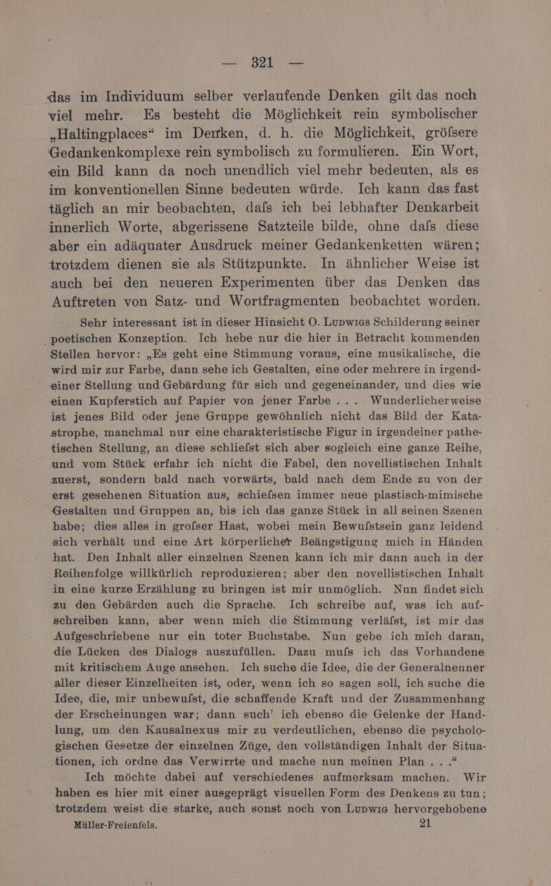 das im Individuum selber verlaufende Denken gilt das noch viel mehr. Es besteht die Möglichkeit rein symbolischer „Haltingplaces“ im Deimken, d. h. die Möglichkeit, gröfsere Gedankenkomplexe rein symbolisch zu formulieren. Ein Wort, ein Bild kann da noch unendlich viel mehr bedeuten, als es im konventionellen Sinne bedeuten würde. Ich kann das fast täglich an mir beobachten, dals ich bei lebhafter Denkarbeit innerlich Worte, abgerissene Satzteile bilde, ohne dafs diese aber ein adäquater Ausdruck meiner Gedankenketten wären; trotzdem dienen sie als Stützpunkte. In ähnlicher Weise ist auch bei den neueren Experimenten über das Denken das Auftreten von Satz- und Wortfragmenten beobachtet worden. Sehr interessant ist in dieser Hinsicht O. Lupwıss Schilderung seiner poetischen Konzeption. Ich hebe nur die hier in Betracht kommenden Stellen hervor: „Es geht eine Stimmung voraus, eine musikalische, die wird mir zur Farbe, dann sehe ich Gestalten, eine oder mehrere in irgend- einer Stellung und Gebärdung für sich und gegeneinander, und dies wie einen Kupferstich auf Papier von jener Farbe... Wunderlicherweise ist jenes Bild oder jene Gruppe gewöhnlich nicht das Bild der Kata- strophe, manchmal nur eine charakteristische Figur in irgendeiner pathe- tischen Stellung, an diese schliefst sich aber sogleich eine ganze Reihe, und vom Stück erfahr ich nicht die Fabel, den novellistischen Inhalt zuerst, sondern bald nach vorwärts, bald nach dem Ende zu von der erst gesehenen Situation aus, schiefsen immer neue plastisch-mimische Gestalten und Gruppen an, bis ich das ganze Stück in all seinen Szenen habe; dies alles in grofser Hast, wobei mein Bewulstsein ganz leidend sich verhält und eine Art körperlicher Beängstigung mich in Händen hat. Den Inhalt aller einzelnen Szenen kann ich mir dann auch in der Reihenfolge willkürlich reproduzieren; aber den novellistischen Inhalt in eine kurze Erzählung zu bringen ist mir unmöglich. Nun findet sich zu den Gebärden auch die Sprache. Ich schreibe auf, was ich auf- schreiben kann, aber wenn mich die Stimmung verläfst, ist mir das Aufgeschriebene nur ein toter Buchstabe. Nun gebe ich mich daran, die Lücken des Dialogs auszufüllen. Dazu mufs ich das Vorhandene mit kritischem Auge ansehen. Ich suche die Idee, die der Generalnenner aller dieser Einzelheiten ist, oder, wenn ich so sagen soll, ich suche die Idee, die, mir unbewulst, die schaffende Kraft und der Zusammenhang der Erscheinungen war; dann such’ ich ebenso die Gelenke der Hand- lung, um den Kausalnexus mir zu verdeutlichen, ebenso die psycholo- gischen Gesetze der einzelnen Züge, den vollständigen Inhalt der Situa- tionen, ich ordne das Verwirrte und mache nun meinen Plan... .* Ich möchte dabei auf verschiedenes aufmerksam machen. Wir haben es hier mit einer ausgeprägt visuellen Form des Denkens zu tun; trotzdem weist die starke, auch sonst noch von Lupwıe hervorgehobene Müller-Freienfels. 21