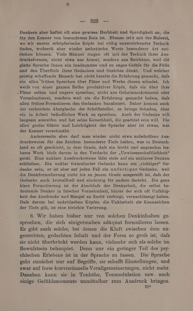 Denkern aber haftet oft eine gewisse Herbheit und Sprödigkeit an, die für den Kenner von besonderem Reiz ist. Ebenso ist's mit der Malerei, wo wir enorm schöpferische Köpfe bei völlig unzureichender Technik finden, wodurch aber wieder ästhetische. Werte besonderer Art ent- stehen können. Viele Männer ringen oft mit der Technik ihrer Aus- drucksformen, nicht etwa aus Armut, sondern aus Reichtum, weil die glatte Sprache ihnen ein inadäquates und zu enges Gefäls für die Fülle und den Überflufs ihrer Gedanken und Gesichte dünkt. Und welcher geistig schaffende Mensch hat nicht bereits die Erfahrung gemacht, dafs ein allzu frühes Sprechen über Pläne und Werke diesen schadet. Ich weils von einer ganzen Reihe produktiver Köpfe, dafs sie über ihre Pläne selten und ungern sprechen, nicht aus Geheimniskrämerei oder Vornehmtuerei, sondern weil sie die Erfahrung gemacht haben, dafs allzu frühes Formulieren den Gedanken banalisiert. Daher kommt auch der verbreitete Aberglaube der Schriftsteller, es bringe Schaden, über ein in Arbeit befindliches Werk zu sprechen. Auch der Gedanke will langsam ausreifen und hat seine Keuschheit, die geachtet sein will. Die allzu grofse Glätte und Leichtigkeit der Sprache aber ist etwas, was der Kenner verschmäht. Andererseits aber darf man wieder nicht etwa unbeholfene Aus- drucksweise für das Zeichen besonderer Tiefe halten, was in Deutsch- land so oft geschieht, in dem Grade, dafs ein leicht und angenehm les- bares Werk blofs darum in den Verdacht der „Unwissenschaftlichkeit“ gerät. Eine unklare Ausdrucksweise läfst stets auf ein unklares Denken schliefsen. Ein unklar formulierter Gedanke kann ein „richtiger“ Ge- danke sein, er ist aber auf jeden Fall ein unfertiger Gedanke, weil ‚die Denkformulierung nicht bis zu jenem Grade ausgereift ist, dafs der Gedanke auch kristallhell und eindeutig für andere dasteht. Die ganz klare Formulierung ist der Abschlufs der Denkarbeit, die selbst be- deutende Denker in falscher Vornehmheit, hinter der sich oft Unfähig- keit des Ausdrucks und Mangel an Zucht verbirgt, vernachlässigt haben. Dafs darum bei unkritischen Köpfen die Unklarheit als Kennzeichen der Tiefe gilt, ist eine törichte Verirrung. 6. Wir haben bisher nur von solchen Denkinhalten ge- sprochen, die sich einigermalsen adäquat formulieren lassen. Es gibt auch solche, bei denen die Kluft zwischen dem an- gestrebten, gedachten Inhalt und der Form so grols ist, dals sie nicht überbrückt werden kann, vielmehr sich als solche im Bewulstsein behauptet. Denn nur ein geringer Teil des psy- chischen Erlebens ist in der Sprache zu fassen. Die Sprache geht zunächst nur auf Begriffe, sie schafft Einstellungen, und zwar auf feste konventionelle Verallgemeinerungen, nicht mehr. Daneben kann sie in Tonhöhe, Tonmodulation usw. auch einige Gefühlsmomente unmittelbar zum Ausdruck bringen. 21*