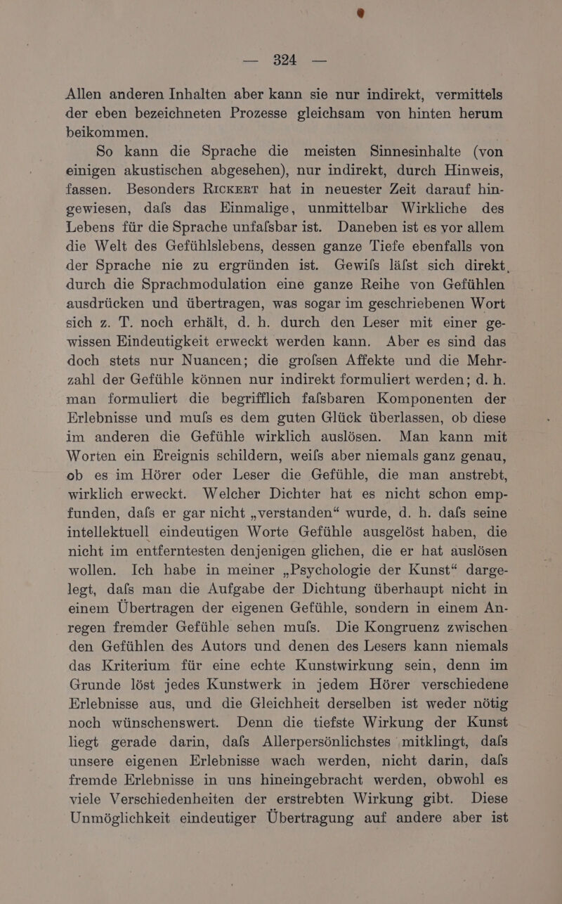 — 324° — Allen anderen Inhalten aber kann sie nur indirekt, vermittels der eben bezeichneten Prozesse gleichsam von hinten herum beikommen. So kann die Sprache die meisten Sinnesinhalte (von einigen akustischen abgesehen), nur indirekt, durch Hinweis, fassen. Besonders RıckerrT hat in neuester Zeit darauf hin- gewiesen, dals das Einmalige, unmittelbar Wirkliche des Lebens für die Sprache unfalsbar ist. Daneben ist es vor allem die Welt des Gefühlslebens, dessen ganze Tiefe ebenfalls von der Sprache nie zu ergründen ist. Gewils lälst sich direkt, durch die Sprachmodulation eine ganze Reihe von Gefühlen ausdrücken und übertragen, was sogar im geschriebenen Wort sich z. T. noch erhält, d. h. durch den Leser mit einer ge- wissen Eindeutigkeit erweckt werden kann. Aber es sind das doch stets nur Nuancen; die grolsen Affekte und die Mehr- zahl der Gefühle können nur indirekt formuliert werden; d.h. man formuliert die begrifflich falsbaren Komponenten der: Erlebnisse und muls es dem guten Glück überlassen, ob diese im anderen die Gefühle wirklich auslösen. Man kann mit Worten ein Ereignis schildern, weils aber niemals ganz genau, ob es im Hörer oder Leser die Gefühle, die man anstrebt, wirklich erweckt. Welcher Dichter hat es nicht schon emp- funden, dafs er gar nicht „verstanden“ wurde, d. h. dafs seine intellektuell eindeutigen Worte Gefühle ausgelöst haben, die nicht im entferntesten denjenigen glichen, die er hat auslösen wollen. Ich habe in meiner „Psychologie der Kunst“ darge- legt, dafs man die Aufgabe der Dichtung überhaupt nicht in einem Übertragen der eigenen Gefühle, sondern in einem An- regen fremder Gefühle sehen muls. Die Kongruenz zwischen den Gefühlen des Autors und denen des Lesers kann niemals das Kriterium für eine echte Kunstwirkung sein, denn im Grunde löst jedes Kunstwerk in jedem Hörer verschiedene Erlebnisse aus, und die Gleichheit derselben ist weder nötig noch wünschenswert. Denn die tiefste Wirkung der Kunst liegt gerade darin, dals Allerpersönlichstes ‚mitklingt, dals unsere eigenen Erlebnisse wach werden, nicht darin, dals fremde Erlebnisse in uns hineingebracht werden, obwohl es viele Verschiedenheiten der erstrebten Wirkung gibt. Diese Unmöglichkeit eindeutiger Übertragung auf andere aber ist