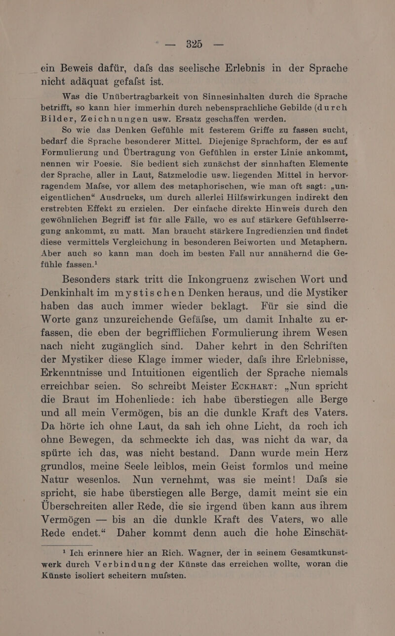 ein Beweis dafür, dals das seelische Erlebnis in der Sprache nicht adäquat gefafst ist. Was die Unübertragbarkeit von Sinnesinhalten durch die Sprache betrifft, so kann hier immerhin durch nebensprachliche Gebilde (durch Bilder, Zeichnungen usw. Ersatz geschaffen werden. So wie das Denken Gefühle mit festerem Griffe zu fassen sucht, bedarf die Sprache besonderer Mittel. Diejenige Sprachform, der es auf Formulierung und Übertragung von Gefühlen in erster Linie ankommt, nennen wir Poesie. Sie bedient sich zunächst der sinnhaften Elemente der Sprache, aller in Laut, Satzmelodie usw. liegenden Mittel in hervor- ragendem Malse, vor allem des metaphorischen, wie man oft sagt: „un- eigentlichen“ Ausdrucks, um durch allerlei Hilfswirkungen indirekt den erstrebten Effekt zu erzielen. Der einfache direkte Hinweis durch den gewöhnlichen Begriff ist für alle Fälle, wo es auf stärkere Gefühlserre- gung ankommt, zu matt. Man braucht stärkere Ingredienzien und findet diese vermittels Vergleichung in besonderen Beiworten und Metaphern. Aber auch so kann man doch im besten Fall nur annähernd die Ge- fühle fassen.! Besonders stark tritt die Inkongruenz zwischen Wort und Denkinhalt im mystischen Denken heraus, und die Mystiker haben das auch immer wieder beklagt. Für sie sind die Worte ganz unzureichende Gefälse, um damit Inhalte zu er- fassen, die eben der begrifflichen Formulierung ihrem Wesen nach nicht zugänglich sind. Daher kehrt in den Schriften der Mystiker diese Klage immer wieder, dals ihre Erlebnisse, Erkenntnisse und Intuitionen eigentlich der Sprache niemals erreichbar seien. So schreibt Meister EokHARrT: „Nun spricht die Braut im Hohenliede: ich habe überstiegen alle Berge und all mein Vermögen, bis an die dunkle Kraft des Vaters. Da hörte ich ohne Laut, da sah ich ohne Licht, da roch ich ohne Bewegen, da schmeckte ich das, was nicht da war, da spürte ich das, was nicht bestand. Dann wurde mein Herz grundlos, meine Seele leiblos, mein Geist formlos und meine Natur wesenlos. Nun vernehmt, was sie meint! Dals sie spricht, sie habe überstiegen alle Berge, damit meint sie ein Überschreiten aller Rede, die sie irgend üben kann aus ihrem Vermögen — bis an die dunkle Kraft des Vaters, wo alle Rede endet.“ Daher kommt denn auch die hohe Einschät- ! Ich erinnere hier an Rich. Wagner, der in seinem Gesamtkunst- werk durch Verbindung der Künste das erreichen wollte, woran die Künste isoliert scheitern mufsten.