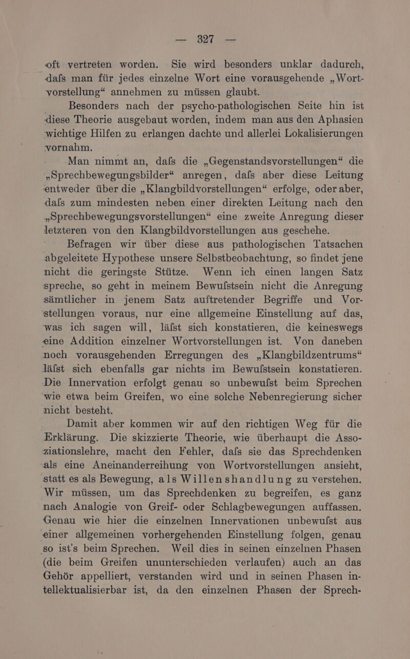 — 321 — ‘oft vertreten worden. Sie wird besonders unklar dadurch, dafs man für jedes einzelne Wort eine vorausgehende „Wort- vorstellung“ annehmen zu müssen glaubt. Besonders nach der psycho-pathologischen Seite hin ist diese Theorie ausgebaut worden, indem man aus den Aphasien wichtige Hilfen zu erlangen dachte und allerlei Lokalisierungen vornahm. ‚Man nimmt an, dafs die „Gegenstandsvorstellungen“ die „Sprechbewegungsbilder“ anregen, dals aber diese Leitung entweder über die „Klangbildvorstellungen“ erfolge, oder aber, dals zum mindesten neben einer direkten Leitung nach den „Sprechbewegungsvorstellungen“ eine zweite Anregung dieser letzteren von den Klangbildvorstellungen aus geschehe. ‚Befragen wir über diese aus pathologischen Tatsachen abgeleitete Hypothese unsere Selbstbeobachtung, so findet jene nicht die geringste Stütze. Wenn ich einen langen Satz spreche, so geht in meinem Bewulstsein nicht die Anregung sämtlicher in jenem Satz auftretender Begriffe und Vor- stellungen voraus, nur eine allgemeine Einstellung auf das, was ich sagen will, läfst sich konstatieren, die keineswegs eine Addition einzelner Wortvorstellungen ist. Von daneben noch vorausgehenden Erregungen des „Klangbildzentrums“ läfst sich ebenfalls gar nichts im Bewulstsein konstatieren. ‚Die Innervation erfolgt genau so unbewulst beim Sprechen wie etwa beim Greifen, wo eine solche Nebenregierung sicher nicht besteht. Damit aber kommen wir auf it richtigen Weg für die Erklärung. Die skizzierte Theorie, wie überhaupt die Asso- ziationslehre, macht den Fehler, dafs sie das Sprechdenken als eine Aneinanderreihung von Wortvorstellungen ansieht, statt es als Bewegung, als Willenshandlung zu verstehen. Wir müssen, um das Sprechdenken zu begreifen, es ganz nach Analogie von Greif- oder Schlagbewegungen auffassen. Genau wie hier die einzelnen Innervationen unbewulst aus einer allgemeinen vorhergehenden Einstellung folgen, genau ‚so ist's beim Sprechen. Weil dies in seinen einzelnen Phasen (die beim Greifen ununterschieden verlaufen) auch an das Gehör appelliert, verstanden wird und in seinen Phasen in- tellektualisierbar ist, da den einzelnen Phasen der Sprech-