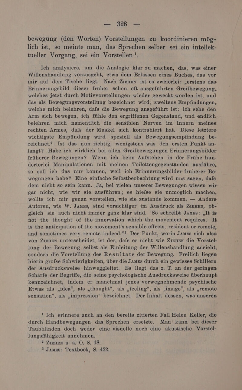 bewegung (den Worten) Vorstellungen zu koordinieren mög- lich ist, so meinte man, das Sprechen selber sei ein intellek- tueller Vorgang, sei ein Vorstellen !. Ich analysiere, um die Analogie klar zu machen, das, was einer Willenshandlung vorausgeht, etwa dem Erfassen eines Buches, das vor mir auf dem Tische liegt. Nach ZieHen ist es zweierlei: „erstens das: Erinnerungsbild dieser früher schon oft ausgeführten Greifbewegung,, welches jetzt durch Motivvorstellungen wieder geweckt worden ist, und das als Bewegungsvorstellung bezeichnet wird; zweitens Empfindungen, welche mich belehren, dafs die Bewegung ansgeführt ist: ich sehe den Arm sich bewegen, ich fühle den ergriffenen Gegenstand, und endlich belehren mich namentlich die sensiblen Nerven im Innern meines: rechten Armes, dafs der Muskel sich kontrahiert hat. Diese letztere: wichtigste Empfindung wird speziell als Bewegungsempfindung be- zeichnet.” Ist das nun richtig, wenigstens was den ersten Punkt an- langt? Habe ich wirklich bei allen Greifbewegungen Erinnerungsbilder früherer Bewegungen? Wenn ich beim Aufstehen in der Frühe hun- derterlei Manipulationen mit meinen Toilettengegenständen ausführe, so soll ich das nur können, weil ich Erinnerungsbilder früherer Be- wegungen habe? Eine einfache Selbstbeobachtung wird uns sagen, dafs dem nicht so sein kann. Ja, bei vielen unserer Bewegungen wissen wir gar nicht, wie wir sie ausführen; es hiefse sie unmöglich machen, wollte ich mir genau vorstellen, wie sie zustande kommen. — Andere Autoren, wie W. James, sind vorsichtiger im Ausdruck als Zıenen, ob- gleich sie auch nicht immer ganz klar sind. So schreibt James: „It is: not the thought of the innervation which the movement requires. It. is the anticipation of the movement’s sensible effects, resident or remote, and sometimes very remote indeed.“® Der Punkt, worin James sich also: von ZIEHEN unterscheidet, ist der, dafs er nicht wie ZIEHEN die Vorstel- lung der Bewegung selbst als Einleitung der Willenshandlung ansieht, sondern die Vorstellung des Resultats der Bewegung. Freilich liegen hierin grofse Schwierigkeiten, über die JaAmzEs durch ein gewisses Schillern der Ausdrucksweise hinweggleitet. Es liegt das z. T. an der geringen Schärfe der Begriffe, die seine psychologische Ausdrucksweise überhaupt. kennzeichnet, indem er manchmal jenes vorwegnehmende psychische Etwas als „idea“, als „thought“, als „feeling“, als „image“, als „remote sensation“, als „impression“ bezeichnet. Der Inhalt dessen, was unseren ! Ich erinnere auch an den bereits zitierten Fall Helen Keller, die durch Handbewegungen das Sprechen ersetzte. Man kann bei dieser Taubblinden doch weder eine visuelle noch eine akustische Vorstel- lungsfähigkeit annehmen. ? ZIEHEN a. a. O. S. 18. &gt; James: Teextbook, S. 422.