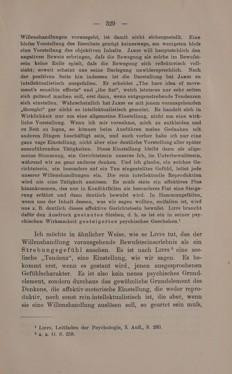 Willenshandlungen vorausgeht, ist damit nicht sichergestellt. Eine blofse Vorstellung des Resultats genügt keineswegs, am wenigsten blofs eine Vorstellung des objektiven Inhalts. James will hauptsächlich den negativen Beweis erbringen, dafs die Bewegung als solche im Bewulst- sein keine Rolle spielt, dafs die Bewegung sich reflektorisch voll- zieht; soweit scheint uns seine Darlegung unwidersprechlich. Nach der positiven Seite hin indessen ist die Darstellung bei James zu intellektualistisch ausgefallen. Er scheidet „The bare idea of move- ment’s sensible effects“ und „the fiat“, welch letzteres nur sehr selten sich geltend machen soll, erst dann, wenn entgegenstrebende Tendenzen sich einstellen. Wahrscheinlich hat James es mit jenem vorausgehenden „thought“ gar nicht so intellektualistisch gemeint. Es handelt sich in Wirklichkeit nur um eine allgemeine Einstellung, nicht um eine wirk- liche Vorstellung. Wenn ich mir vornehme, mich zu entkleiden und zu Bett zu legen, so können beim Ausführen meine Gedanken mit anderen Dingen beschäftigt sein, und auch vorher habe ich nur eine ganz vage Einstellung, nicht aber eine deutliche Vorstellung aller später auszuführenden Tätigkeiten. Diese Einstellung bleibt dann als allge- meine Stimmung, ein Gerichtetsein unseres Ich, im Unterbewulstsein, während wir an ganz anderes denken. Und ich glaube, ein solches Ge- richtetsein, ein besonders auf ein Tun eingestelltes Gefühl, leitet jede unserer Willenshandlungen ein. Die rein intellektuelle Reproduktion wird nie eine Tätigkeit auslösen. Es muls stets ein affektives Plus hinzukommen, das nur in Konfliktfällen als besonderes Fiat eine Steige- rung erfährt und dann deutlich bewulst wird. In Hemmungsfällen, wenn uns der Inhalt dessen, was wir sagen wollten, entfallen ist, wird uns z. B. deutlich dieses affektive Gerichtetsein bewulst. Liırrs braucht dafür den Ausdruck gestautes Streben, d. h. es ist ein in seiner psy- chischen Wirksamkeit gesteigertes psychisches Geschehen.! Ich möchte in ähnlicher Weise, wie es Liprs tut, das der Willenshandlung vorausgehende Bewulstseinserlebnis als ein Strebungsgefühl ansehen. Es ist nach Lırps* eine see- lische „Tendenz“, eine Einstellung, wie wir sagen. Es be- kommt erst, wenn es gestaut wird, jenen ausgesprochenen Gefühlscharakter. Es ist also kein neues psychisches Grund- element, sondern durchaus das gewöhnliche Grundelement des Denkens, die affektiv-motorische Einstellung, die weder repro- duktiv, noch sonst rein-intellektualistisch ist, die aber, wenn sie eine Willenshandlung auslösen soll, so geartet sein muls, ! Lıpps, Leitfaden der Psychologie, 3. Aufl., S. 260. ara O.' 5..258,
