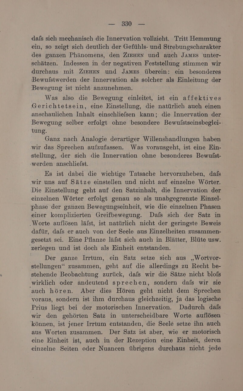 — 30° — dafs sich mechanisch die Innervation vollzieht. Tritt Hemmung ein, so zeigt sich deutlich der Gefühls- und Strebungscharakter des ganzen Phänomens, den ZIEHEN und auch JAMES unter- schätzen. Indessen in der negativen Feststellung stimmen wir durchaus mit ZIEHEN und JAmEs überein: ein besonderes Bewufstwerden der Innervation als solcher ale Einleitung der Bewegung ist nicht anzunehmen. Was also die Bewegung einleitet, ist ein affektives Gerichtetsein, eine Einstellung, die natürlich auch einen anschaulichen Inhalt einschliefsen kann; die Innervation der Bewegung selber erfolgt ohne besondere Bewulstseinsbeglei- tung. Ganz nach Analogie derartiger Willenshandlungen haben wir das Sprechen aufzufassen. Was vorausgeht, ist eine Ein- stellung, der sich die Innervation ohne besonderes Bewulst- ‚werden anschlielst. Es ist dabei die wichtige Tatsache hervorzuheben, dafs wir uns auf Sätze einstellen und nicht auf einzelne Wörter. Die Einstellung geht auf den Satzinhalt, die Innervation der einzelnen Wörter erfolgt genau so als unabgegrenzte Einzel- phase der ganzen Bewegungseinheit, wie die einzelnen Phasen einer komplizierten Greifbewegung. Dafs sich der Satz in .Worte auflösen lälst, ist natürlich nicht der geringste Beweis dafür, dals er auch von der Seele aus Einzelheiten zusammen- gesetzt sei. Eine Pflanze lälst sich auch in Blätter, Blüte usw. zerlegen und ist doch als Einheit entstanden. Der ganze Irrtum, ein Satz setze sich aus „Wortvor- stellungen‘ zusammen, geht auf die allerdings zu Recht be- stehende Beobachtung zurück, dals wir die Sätze nicht blofs wirklich oder andeutend sprechen, sondern dals wir sie auch hören. Aber dies Hören geht nicht dem Sprechen voraus, sondern ist ihm durchaus gleichzeitig, ja das logische Prius liegt bei der motorischen Innervation. Dadurch dals wir den gehörten Satz in unterscheidbare Worte auflösen können, ist jener Irrtum entstanden, die Seele setze ihn auch aus Worten zusammen. Der Satz ist aber, wie er motorisch eine Einheit ist, auch in der Rezeption eine Einheit, deren einzelne Seiten oder Nuancen übrigens durchaus nicht jede