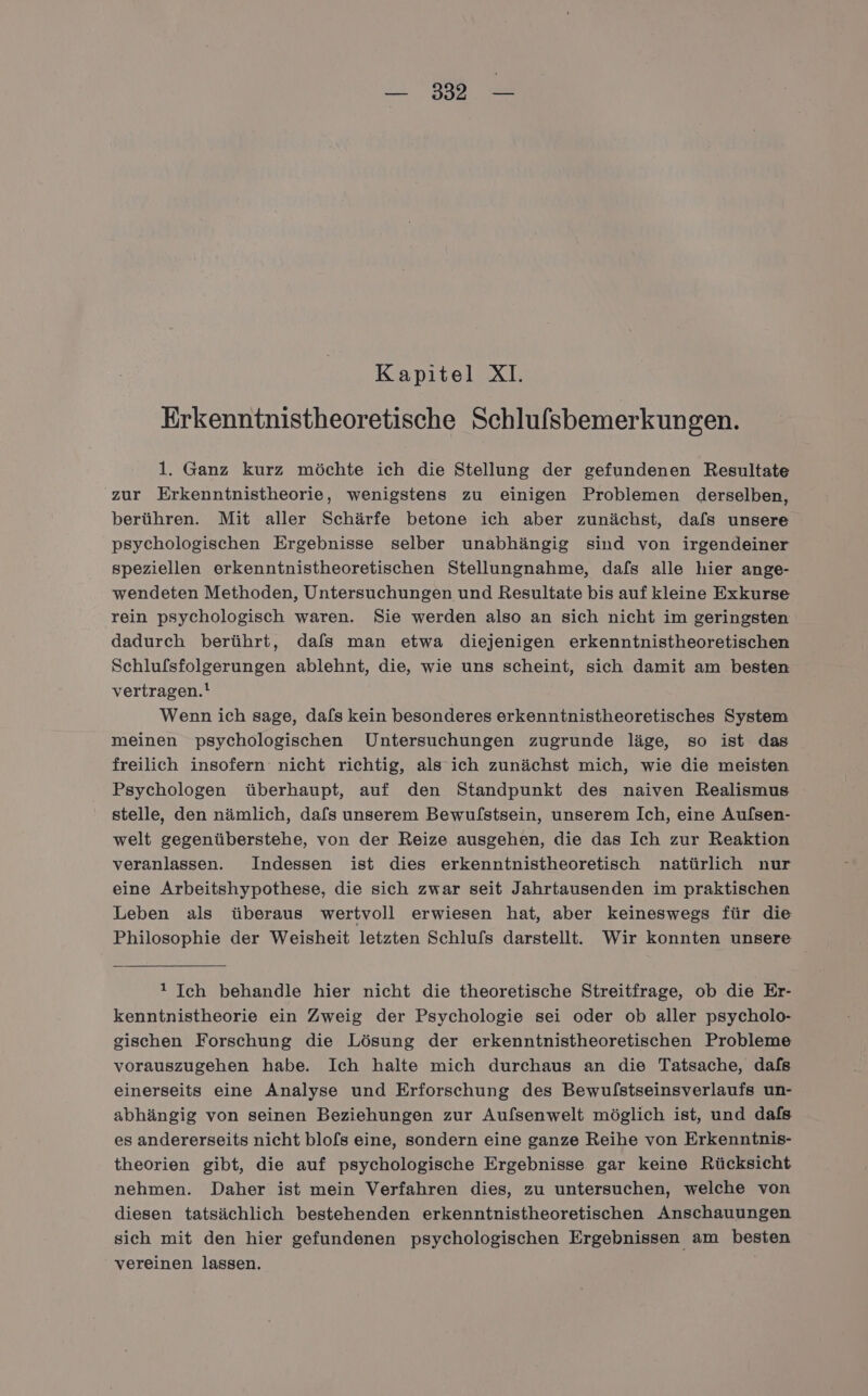 BE Kapitel XI. Erkenntnistheoretische Schlufsbemerkungen. 1. Ganz kurz möchte ich die Stellung der gefundenen Resultate zur Erkenntnistheorie, wenigstens zu einigen Problemen derselben, berühren. Mit aller Schärfe betone ich aber zunächst, dafs unsere psychologischen Ergebnisse selber unabhängig sind von irgendeiner speziellen erkenntnistheoretischen Stellungnahme, dafs alle hier ange- wendeten Methoden, Untersuchungen und Resultate bis auf kleine Exkurse rein psychologisch waren. Sie werden also an sich nicht im geringsten dadurch berührt, dafs man etwa diejenigen erkenntnistheoretischen Schlufsfolgerungen ablehnt, die, wie uns scheint, sich damit am besten vertragen.! Wenn ich sage, dafs kein besonderes erkenntnistheoretisches System meinen psychologischen Untersuchungen zugrunde läge, so ist das freilich insofern nicht richtig, als ich zunächst mich, wie die meisten Psychologen überhaupt, auf den Standpunkt des naiven Realismus stelle, den nämlich, dafs unserem Bewufstsein, unserem Ich, eine Aulsen- welt gegenüberstehe, von der Reize ausgehen, die das Ich zur Reaktion veranlassen. Indessen ist dies erkenntnistheoretisch natürlich nur eine Arbeitshypothese, die sich zwar seit Jahrtausenden im praktischen Leben als überaus wertvoll erwiesen hat, aber keineswegs für die Philosophie der Weisheit letzten Schlufs darstellt. Wir konnten unsere 1 Ich behandle hier nicht die theoretische Streitfrage, ob die Er- kenntnistheorie ein Zweig der Psychologie sei oder ob aller psycholo- gischen Forschung die Lösung der erkenntnistheoretischen Probleme vorauszugehen habe. Ich halte mich durchaus an die Tatsache, dafs einerseits eine Analyse und Erforschung des Bewulstseinsverlaufs un- abhängig von seinen Beziehungen zur Aufsenwelt möglich ist, und dafs es andererseits nicht blo[s eine, sondern eine ganze Reihe von Erkenntnis- theorien gibt, die auf psychologische Ergebnisse gar keine Rücksicht nehmen. Daher ist mein Verfahren dies, zu untersuchen, welche von diesen tatsächlich bestehenden erkenntnistheoretischen Anschauungen sich mit den hier gefundenen psychologischen Ergebnissen am besten vereinen lassen.