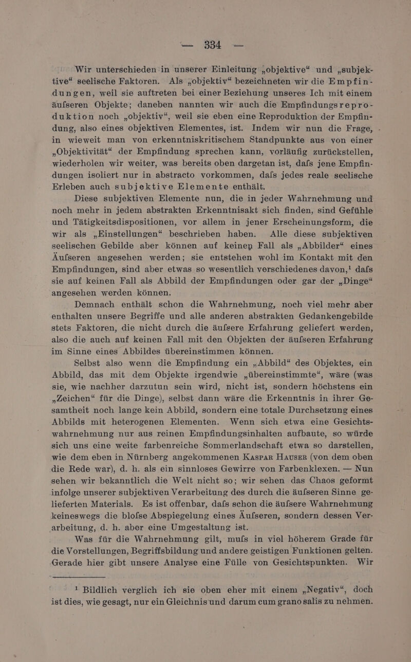 Wir unterschieden in unserer Einleitung „objektive“ und „subjek- tive“ seelische Faktoren. Als „objektiv“ bezeichneten wir die Empfin- dungen, weil sie auftreten bei einer Beziehung unseres Ich mit einem äufseren Objekte; daneben nannten wir auch die Empfindungsrepro- duktion noch „objektiv“, weil sie eben eine Reproduktion der Empfin- dung, also eines objektiven Elementes, ist. Indem wir nun die Frage, - in wieweit man von erkenntniskritischem Standpunkte aus von einer „Objektivität“ der Empfindung sprechen kann, vorläufig zurückstellen, wiederholen wir weiter, was bereits oben dargetan ist, dafs jene Empfin- dungen isoliert nur in abstracto vorkommen, dals jedes reale seelische Erleben auch subjektive Elemente enthält. Diese subjektiven Elemente nun, die in jeder Wahrnehmung und noch mehr in jedem abstrakten Erkenntnisakt sich finden, sind Gefühle und Tätigkeitsdispositionen, vor allem in jener Erscheinungsform, die wir als „Einstellungen“ beschrieben haben. Alle diese subjektiven seelischen Gebilde aber können auf keinen Fall als „Abbilder“* eines Äufseren angesehen werden; sie entstehen wohl im Kontakt mit den Empfindungen, sind aber etwas so wesentlich verschiedenes davon,! dals sie auf keinen Fall als Abbild der Empfindungen oder gar der „Dinge“ angesehen werden können. | Demnach enthält schon die Wahrnehmung, noch viel mehr aber enthalten unsere Begriffe und alle anderen abstrakten Gedankengebilde stets Faktoren, die nicht durch die äufsere Erfahrung geliefert werden, also die auch auf keinen Fall mit den Objekten der äufseren Erfahrung im Sinne eines Abbildes übereinstimmen können. Selbst also wenn die Empfindung ein „Abbild“ des Objektes, ein Abbild, das mit dem Objekte irgendwie „übereinstimmte“, wäre (was sie, wie nachher darzutun sein wird, nicht ist, sondern höchstens ein „Zeichen“ für die Dinge), selbst dann wäre die Erkenntnis in ihrer Ge- samtheit noch lange kein Abbild, sondern eine totale Durchsetzung eines Abbilds mit heterogenen Elementen. Wenn sich etwa eine Gesichts- wahrnehmung nur aus reinen Empfindungsinhalten aufbaute, so würde sich uns eine weite farbenreiche Sommerlandschaft etwa so darstellen, wie dem eben in Nürnberg angekommenen Kaspar Hauser (von dem oben die Rede war), d. h. als ein sinnloses Gewirre von Farbenklexen. — Nun sehen wir bekanntlich die Welt nicht so; wir sehen das Chaos geformt infolge unserer subjektiven Verarbeitung des durch die äulseren Sinne ge- lieferten Materials. Es ist offenbar, dafs schon die äulsere Wahrnehmung keineswegs die blofse Abspiegelung eines Äufseren, sondern dessen Ver- ‚arbeitung, d. h. aber eine Umgestaltung ist. Was für die Wahrnehmung gilt, mufs in viel höherem Grade für die Vorstellungen, Begriffsbildung und andere geistigen Funktionen gelten. Gerade hier gibt unsere Analyse eine Fülle von Gesichtspunkten. Wir 1 Bildlich verglich ich sie oben eher mit einem „Negativ“, doch ist dies, wie gesagt, nur ein Gleichnisund darum cum grano salis zu nehmen.