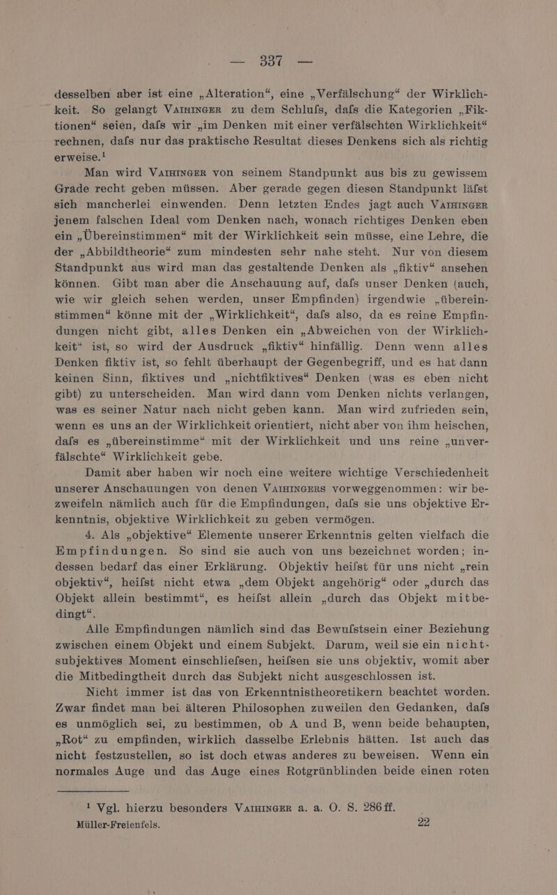 — 3317 — desselben aber ist eine „Alteration“, eine „Verfälschung“ der Wirklich- keit. So gelangt VAIHINGER zu dem Schlulfs, dafs die Kategorien „Fik- tionen“ seien, dafs wir „im Denken mit einer verfälschten Wirklichkeit“ rechnen, dafs nur das praktische Resultat dieses Denkens sich.als richtig erweise.! | Man wird VAIHINGER von seinem Standpunkt aus bis zu gewissem Grade recht geben müssen. Aber gerade gegen diesen Standpunkt läfst sich mancherlei einwenden. Denn letzten Endes jagt auch VAIHINGER jenem falschen Ideal vom Denken nach, wonach richtiges Denken eben ein „Übereinstimmen“ mit der Wirklichkeit sein müsse, eine Lehre, die der „Abbildtheorie* zum mindesten sehr nahe steht. Nur von diesem Standpunkt aus wird man das gestaltende Denken als „fiktiv“ ansehen können. Gibt man aber die Anschauung auf, dafs unser Denken (auch, wie wir gleich sehen werden, unser Empfinden) irgendwie „überein- stimmen“ könne mit der „Wirklichkeit“, dafs also, da es reine Empfin- dungen nicht gibt, alles Denken ein „Abweichen von der Wirklich- keit“ ist, so wird der Ausdruck „fiktiv“ hinfällig. Denn wenn alles Denken fiktiv ist, so fehlt überhaupt der Gegenbegriff, und es hat dann keinen Sinn, fiktives und „nichtfiktives* Denken (was es eben nicht gibt) zu unterscheiden. Man wird dann vom Denken nichts verlangen, was es seiner Natur nach nicht geben kann. Man wird zufrieden sein, wenn es unsan der Wirklichkeit orientiert, nicht aber von ihm heischen, dals es „übereinstimme“ mit der Wirklichkeit und uns reine „unver- fälschte* Wirklichkeit gebe. Damit aber haben wir noch eine weitere wichtige Verschiedenheit unserer Anschauungen von denen VAIHINGERS vorweggenommen: wir be- zweifeln nämlich auch für die Empfindungen, dafs sie uns objektive Er- kenntnis, objektive Wirklichkeit zu geben vermögen. 4. Als „objektive“ Elemente unserer Erkenntnis gelten vielfach die Empfindungen. So sind sie auch von uns bezeichnet worden; in- dessen bedarf das einer Erklärung. Objektiv heilst für uns nicht „rein objektiv“, heilst nicht etwa „dem Objekt angehörig“ oder „durch das Objekt allein bestimmt“, es heilst allein „durch das Objekt mitbe- dingt“. Alle Empfindungen nämlich sind das Bewulstsein einer Beziehung zwischen einem Objekt und einem Subjekt. Darum, weil sie ein nicht- subjektives Moment einschlie[sen, heilsen sie uns objektiv, womit aber die Mitbedingtheit durch das Subjekt nicht ausgeschlossen ist. Nicht immer ist das von Erkenntnistheoretikern beachtet worden. Zwar findet man bei älteren Philosophen zuweilen den Gedanken, dafs es unmöglich sei, zu bestimmen, ob A und B, wenn beide behaupten, „Rot“ zu empfinden, wirklich dasselbe Erlebnis hätten. Ist auch das nicht festzustellen, so ist doch etwas anderes zu beweisen. Wenn ein normales Auge und das Auge eines Rotgrünblinden beide einen roten ! Vgl. hierzu besonders VAIHINGER a. a. O. S. 286 ff. Müller-Freienfels. 22