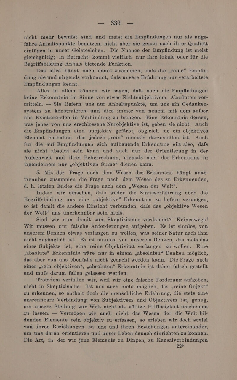 — 5339: — nicht mehr bewufst sind und meist die Empfindungen nur als unge- fähre Anhaltspunkte benutzen, nicht aber sie genau nach ihrer Qualität einfügen in unser Geistesleben. Die Nuance der Empfindung ist meist gleichgültig; in Betracht kommt vielfach nur ihre lokale oder für die Begriffsbildung Anhalt bietende Funktion. Das alles hängt auch damit zusammen, dafs die „reine“ Empfin- dung nie und nirgends vorkommt, dafs unsere Erfahrung nur verarbeitete Empfindungen kennt. Alles in allem können wir sagen, dafs auch die Empfindungen keine Erkenntnis im Sinne von etwas Nichtsubjektivem, Absolutem ver- mitteln. — Sie liefern uns nur Anhaltspunkte, um uns ein Gedanken- system zu konstruieren und dies immer von neuem mit dem aulser uns Existierenden in Verbindung zu bringen. Eine Erkenntnis dessen, was jenes von uns erschlossene Nurobjektive ist, geben sie nicht. Auch die Empfindungen sind subjektiv gefärbt, obgleich sie ein objektives Element enthalten, das jedoch „rein“ niemals darzustellen ist. Auch für die auf Empfindungen sich aufbauende Erkenntnis gilt also, dafs sie nicht absolut sein kann und auch nur der Orientierung in der Aufsenwelt und ihrer Beherrschung, niemals aber der Erkenntnis in irgendeinem nur „objektiven Sinne“ dienen kann. | 5. Mit der Frage nach dem Wesen des Erkennens hängt unab- trennbar zusammen die Frage nach dem Wesen des zu Erkennenden, d. h. letzten Endes die Frage nach dem „Wesen der Welt“. Indem wir einsehen, dafs weder die Sinneserfahrung noch die Begriffsbildung uns eine „objektive“ Erkenntnis zu liefern vermögen, so ist damit die andere Einsicht verbunden, dafs das „objektive Wesen der Welt“ uns unerkennbar sein muls. Sind wir nun damit zum Skeptizismus verdammt? Keineswegs! Wir müssen nur falsche Anforderungen aufgeben. Es ist sinnlos, von unserem Denken etwas verlangen zu wollen, was seiner Natur nach ihm nicht zugänglich ist. Es ist sinnlos, von unserem Denken, das stets das eines Subjekts ist, eine reine Objektivität verlangen zu wollen. Eine „absolute“ Erkenntnis wäre nur in einem „absoluten“ Denken möglich, das aber von uns ebenfalls nicht gedacht werden kann. Die Frage nach einer „rein objektiven“, „absoluten“ Erkenntnis ist daher falsch gestellt und mufs darum fallen gelassen werden. Trotzdem verfallen wir, weil wir eine falsche Forderung aufgeben, nicht in Skeptizismus. Ist uns auch nicht möglich, das „reine Objekt“ zu erkennen, so enthält doch die menschliche Erfahrung, die stets eine untrennbare Verbindung von Subjektivem und Objektivem ist, genug, um unsere Stellung zur Welt nicht als völlige Hilflosigkeit erscheinen zu lassen. — Vermögen wir auch nicht das Wesen der die Welt bil- denden Elemente rein objektiv zu -erfassen, so erleben wir doch soviel von ihren Beziehungen zu uns und ihren Beziehungen untereinander, um uns daran orientieren und unser Leben danach einrichten zu können, Die Art, in der wir jene Elemente zu Dingen, zu Kausalverbindungen 22*