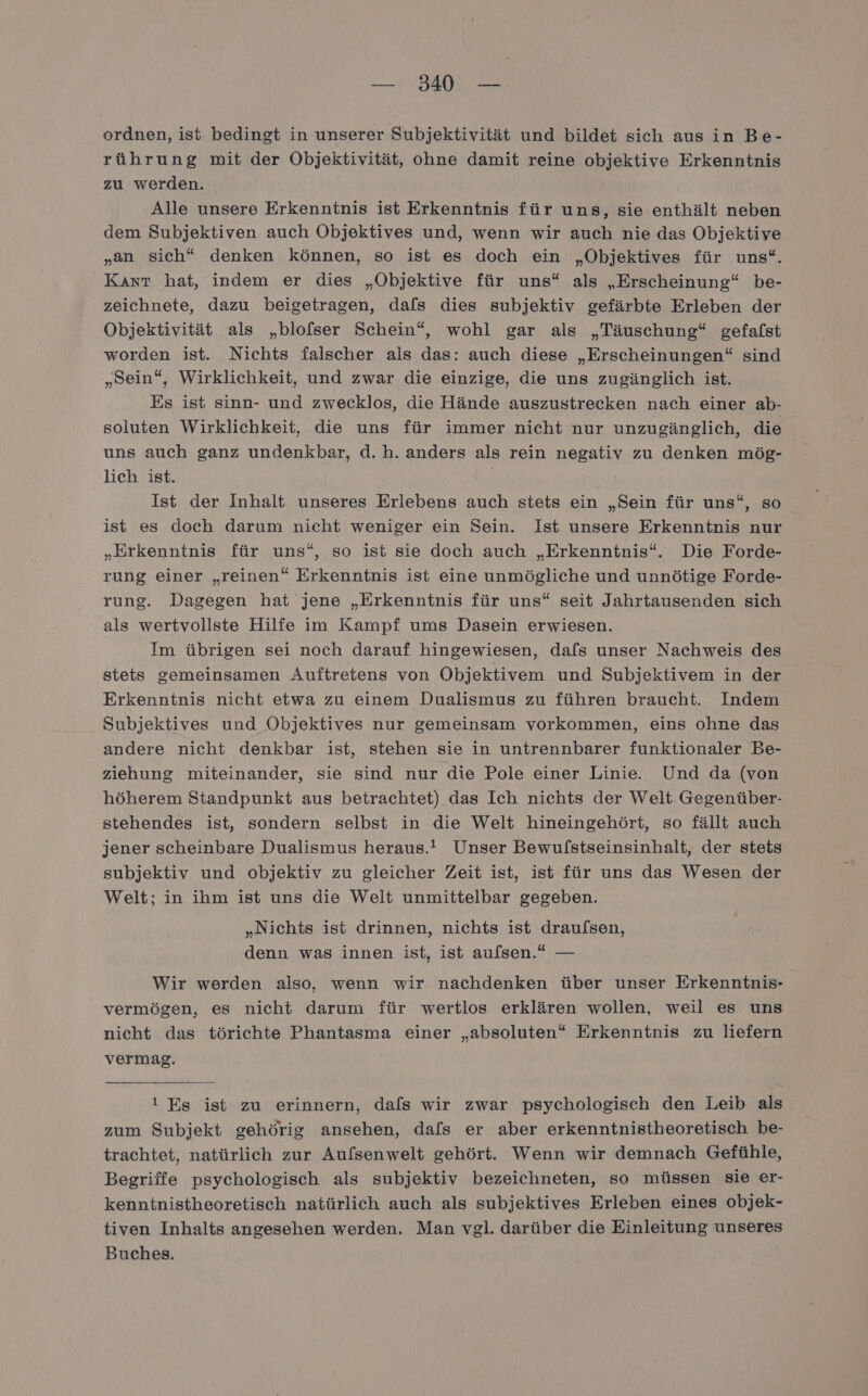 ordnen, ist bedingt in unserer Subjektivität und bildet sich aus in Be- rührung mit der Objektivität, ohne damit reine objektive Erkenntnis zu werden. Alle unsere Erkenntnis ist Erkenntnis für uns, sie enthält neben dem Subjektiven auch Objektives und, wenn wir auch nie das Objektive „an sich“ denken können, so ist es doch ein „Objektives für uns“. Kınt hat, indem er dies „Objektive für uns“ als „Erscheinung“ be- zeichnete, dazu beigetragen, dafs dies subjektiv gefärbte Erleben der Objektivität als „blofser Schein“, wohl gar als „Täuschung“ gefafst worden ist. Nichts falscher als das: auch diese „Erscheinungen“ sind „Sein“, Wirklichkeit, und zwar die einzige, die uns zugänglich ist. Es ist sinn- und zwecklos, die Hände auszustrecken nach einer ab- soluten Wirklichkeit, die uns für immer nicht nur unzugänglich, die uns auch ganz undenkbar, d.h. anders als rein negativ zu denken mög- lich ist. Ist der Inhalt unseres Erlebens auch stets ein „Sein für uns“, so ist es doch darum nicht weniger ein Sein. Ist unsere Erkenntnis nur „Erkenntnis für uns“, so ist sie doch auch „Erkenntnis“. Die Forde- rung einer „reinen“ Erkenntnis ist eine unmögliche und unnötige Forde- rung. Dagegen hat jene „Erkenntnis für uns“ seit Jahrtausenden sich als wertvollste Hilfe im Kampf ums Dasein erwiesen. | Im übrigen sei noch darauf hingewiesen, dafs unser Nachweis des stets gemeinsamen Auftretens von Objektivem und Subjektivem in der Erkenntnis nicht etwa zu einem Dualismus zu führen braucht. Indem Subjektives und Öbjektives nur gemeinsam vorkommen, eins ohne das andere nicht denkbar ist, stehen sie in untrennbarer funktionaler Be- ziehung miteinander, sie sind nur die Pole einer Linie. Und da (von höherem Standpunkt aus betrachtet) das Ich nichts der Welt Gegenüber- stehendes ist, sondern selbst in die Welt hineingehört, so fällt auch jener scheinbare Dualismus heraus.’ Unser Bewufstseinsinhalt, der stets subjektiv und objektiv zu gleicher Zeit ist, ist für uns das Wesen der Welt; in ihm ist uns die Welt unmittelbar gegeben. Nichts ist drinnen, nichts ist draufsen ” b) ? denn was innen ist, ist aulsen.* — Wir werden also, wenn wir nachdenken über unser Erkenntnis- vermögen, es nicht darum für wertlos erklären wollen, weil es uns nicht das törichte Phantasma einer „absoluten“ Erkenntnis zu liefern vermag. 1 Es ist zu erinnern, dafs wir zwar psychologisch den Leib als zum Subjekt gehörig ansehen, dals er aber erkenntnistheoretisch be- trachtet, natürlich zur Aufsenwelt gehört. Wenn wir demnach Gefühle, Begriffe psychologisch als subjektiv bezeichneten, so müssen sie er- kenntnistheoretisch natürlich auch als subjektives Erleben eines objek- tiven Inhalts angesehen werden. Man vgl. darüber die Einleitung unseres Buches.