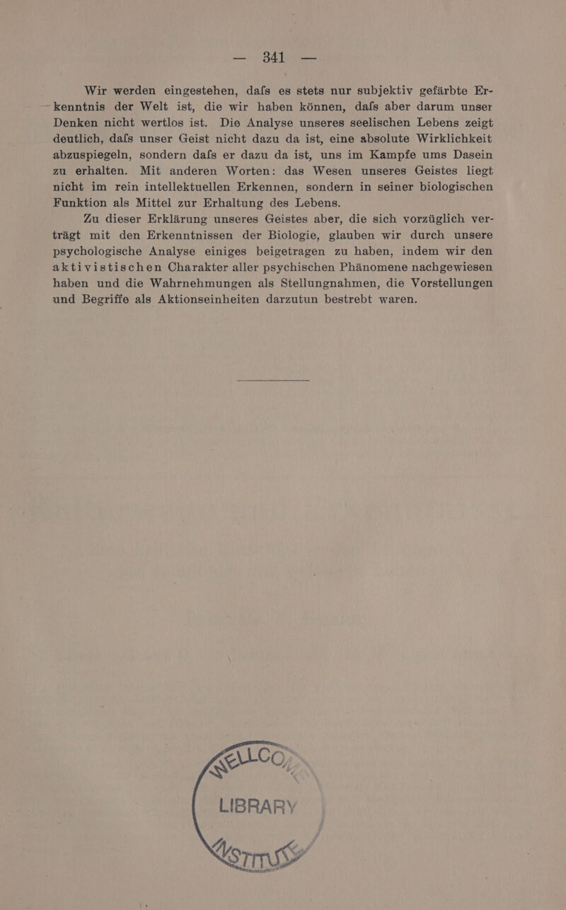 Wir werden eingestehen, dafs es stets nur subjektiv gefärbte Er- kenntnis der Welt ist, die wir haben können, dafs aber darum unser Denken nicht wertlos ist. Die Analyse unseres seelischen Lebens zeigt deutlich, dals unser Geist nicht dazu da ist, eine absolute Wirklichkeit abzuspiegeln, sondern dafs er dazu da ist, uns im Kampfe ums Dasein zu erhalten. Mit anderen Worten: das Wesen unseres Geistes liegt nicht im rein intellektuellen Erkennen, sondern in seiner biologischen Funktion als Mittel zur Erhaltung des Lebens. Zu dieser Erklärung unseres Geistes aber, die sich vorzüglich ver- trägt mit den Erkenntnissen der Biologie, glauben wir durch unsere psychologische Analyse einiges beigetragen zu haben, indem wir den aktivistischen Charakter aller psychischen Phänomene nachgewiesen haben und die Wahrnehmungen als Stellungnahmen, die Vorstellungen und Begriffe als Aktionseinheiten darzutun bestrebt waren. 00, LIBRARY