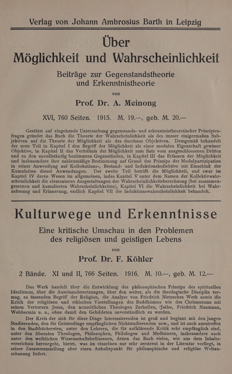 Über Möglichkeit und Wahrscheinlichkeit Beiträge zur Gegenstandstheorie und Erkenntnistheorie von Prof. Dr. A. Meinong _XVI, 760 Seiten. 1915. M. 19.—, geb. M. 20.— Gestützt auf eingehende Untersuchung gegenstands- und erkenntnistheoretischer Prinzipien- fragen gründet das Buch die Theorie der Wahrscheinlichkeit als des immer einigermaßen Sub- jektiven auf die Theorie der Möglichkeit als des durchaus Objektiven. Demgemäß behandelt der erste Teil in Kapitel I den Begriff der Möglichkeit als einer modalen Eigenschaft gewisser Objektive, in Kapitel II das Verhältnis der Möglichkeit zum Satz vom ausgeschlossenen Dritten und zu den unvollständig bestimmten Gegenständen, in Kapitel III das Erfassen der Möglichkeit und insbesondere ihre zahlenmäßige Bestimmung auf Grund des Prinzips der Modalpartizipation in seiner Anwendung auf Kollokations-, Bestand- und Induktionskollektive mit Einschluß der Kumulation dieser Anwendungen. Der zweite Teil betrifft die Möglichkeit, und zwar im Kapitel IV deren Wesen im allgemeinen, indes Kapitel V unter dem Namen der Kollektivwahr- scheinlichkeit die elementaren Ausgestaltungen der Wahrscheinlichkeitsberechnung (bei zusammen- gesetzten und kumulierten Wahrscheinlichkeiten), Kapitel VI die Wahrscheinlichkeit bei Wahr- nehmung und Erinnerung, endlich Kapitel VII die Induktionswahrscheinlichkeit behandelt. Kulturwege und Erkenntnisse Eine kritische Umschau in den Problemen des religiösen und geistigen Lebens von Prof. Dr. F. Köhler 2 Bände. XI und II, 766 ‚Seiten. 1916. M. 10.—, geb. M. 12.— Das Werk handelt über die Entwicklung des philosophischen Prinzips des spirituellen Idealismus, über die Auseinandersetzungen, über den weiter, als die theologische Disziplin ver- mag, zu fassenden Begriff der Religion, die Analyse von Friedrich Nietzsches Werk sowie die Kritik der religiösen und ethischen Vorstellungen des Buddhismus wie des Christentums mit seinen Vertretern Jesus, den neuzeitlichen Theologen Zurhellen, ’Jatho, Friedrich Naumann, Wobbermin u. a., ohne damit den Gebildeten unverständlich zu werden. Der Kreis der sich für diese Dinge Interessierenden ist groß und beginnt mit den jungen Studierenden, den für Geistesdinge empfänglichen Nichtstudierenden usw., und ist auch anzutreffen in den Stadtbüchereien, unter den Lehrern, die für aufklärende Kritik sehr empfänglich sind, unter den liberalen Theologen, Philosophen, Philologen und Medizinern, insbesondere auch unter den weiblichen Wissenschaftsbeflissenen, denen das Buch vieles, wie aus dem Inhalts- verzeichnis hervorgeht, bietet, was im einzelnen nur sehr zerstreut in der Literatur vorliegt, in seiner Zusammenstellung aber einen Anhaltspunkt für philosophische und religiöse Weltan- schauung liefert.