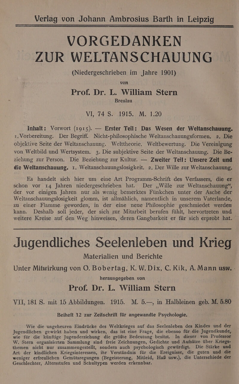 VORGEDANKEN ZUR WELTANSCHAUUNG (Niedergeschrieben im Jahre 1901) von Prof. Dr. L. William Stern Breslau VI, 74 S. 1915. M. 1.20 Inhalt: Vorwort (1915). — Erster Teil: Das Wesen der Weltanschauung. ı. Vorbereitung. Der Begriff. Nicht-philosophische Weltanschauungsformen. 2. Die objektive Seite der Weltanschauung. Welttheorie. Weltbewertung. Die Vereinigung von Weltbild und Wertsystem. 3. Die subjektive Seite der Weltanschauung. Die Be- ziehung zur Person. Die Beziehung zur Kultur. — Zweiter Teil: Unsere Zeit und die Weltanschauung. ı. Weltanschauungslosigkeit. 2. Der Wille zur Weltanschauung. Es handelt sich hier um eine Art Programm-Schrift des Verfassers, die er schon vor 14 Jahren niedergeschrieben hat. Der „Wille zur Weltanschauung“, der vor einigen Jahren nur als wenig bemerktes Fünkchen unter der Asche der Weltanschauungslosigkeit glomm, ist allmählich, namentlich in unserem Vaterlande, zu einer Flamme geworden, in der eine neue Philosophie geschmiedet werden kann. Deshalb soll jeder, der sich zur Mitarbeit berufen fühlt, hervortreten und weitere Kreise auf den Weg hinweisen, deren Gangbarkeit er für sich erprobt hat. Jugendliches Seelenleben und Krieg Materialien und Berichte Unter Mitwirkung von O. Bobertag, K. W.Dix, C.Kik, A. Mann usw. herausgegeben von Prof. Dr. L. William Stern VIL 181 8. mit 15 Abbildungen. 1915. M. 5.—, in Halbleinen geb. M. 5.80 Beiheft 12 zur Zeifschriit für angewandte Psychologie, Wie die ungeheuren Eindrücke des Weltkrieges auf das Seelenleben des Kindes und der Jugendlichen gewirkt haben und wirken, das ist eine Frage, die ebenso für die Jugendkunde, wie für die künftige Jugenderziehung die größte Bedeutung besitzt. In dieser von Professor W. Stern organisierten Sammlung sind freie Zeichnungen, Gedichte und Aufsätze über Kriegs- themen nicht nur zusammengestellt, sondern auch psychologisch gewürdigt. Die Stärke und Art der kindlichen Kriegsinteressen, ihr Verständnis für die Ereignisse, die guten und die weniger erfreulichen Gemütsregungen (Begeisterung, Mitleid, Haß usw.), die Unterschiede der Geschlechter, Altersstufen und Schultypen werden erkennbar.