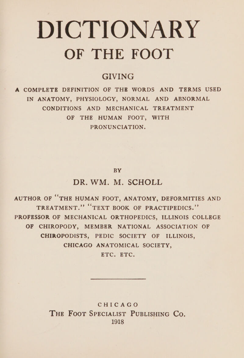 DICTIONARY OF THE FOOT GIVING A COMPLETE DEFINITION OF THE WORDS AND TERMS USED IN ANATOMY, PHYSIOLOGY, NORMAL AND ABNORMAL CONDITIONS AND MECHANICAL TREATMENT OF THE HUMAN FOOT, WITH PRONUNCIATION. BY DR. WM. M. SCHOLL AUTHOR OF ‘THE HUMAN FOOT, ANATOMY, DEFORMITIES AND TREATMENT.” ‘TEXT BOOK OF PRACTIPEDICS.”’ PROFESSOR OF MECHANICAL ORTHOPEDICS, ILLINOIS COLLEGE OF CHIROPODY, MEMBER NATIONAL ASSOCIATION OF CHIROPODISTS, PEDIC SOCIETY OF ILLINOIS, CHICAGO ANATOMICAL SOCIETY, ETC) ETC. CHICAGO THE FooT SPECIALIST PUBLISHING Co, 1918