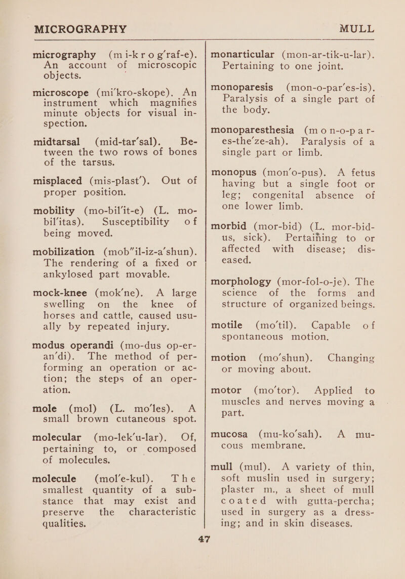 MICROGRAPHY micrography (mi-kro g’raf-e). An account of microscopic objects. microscope (mi’kro-skope). An instrument which magnifies minute objects for visual in- spection. midtarsal (mid-tar’sal). Be- tween the two rows of bones of the tarsus. misplaced (mis-plast’). Out of proper position. mobility (mo-bil’it-e) (L. mo- bil’itas). Susceptibility of being moved. mobilization (mob”il-iz-a’shun). The rendering of a fixed or ankylosed part movable. mock-knee (mok’ne). A large swelling on the knee of horses and cattle, caused usu- ally by repeated injury. modus operandi (mo-dus op-er- andi). The method of per- forming an operation or ac- tion; the steps of an oper- ation. mole (mol) (L. mo’les). A small brown cutaneous spot. (mo-lek’u-lar), Of, or composed molecular pertaining to, of molecules. molecule (mol’e-kul). The smallest quantity of a _ sub- stance that may exist and preserve the characteristic qualities. MULL monarticular (mon-ar-tik-u-lar). Pertaining to one joint. monoparesis (mon-o-par’es-is). Paralysis of a single part of the body. monoparesthesia (mo n-o-par- es-the’ze-ah). Paralysis of a single part or limb. monopus (mon’o-pus). A fetus having but a single foot or leg; congenital absence of one lower limb. morbid (mor-bid) (L. mor-bid- ws, sick), Pertainine to &lt;or affected with disease; dis- eased. morphology (mor-fol-o-je). The science of the forms and structure of organized beings. motile (mo’til). Capable of spontaneous motion. motion (mo’shun). Changing or moving about. motor (mo’tor). Applied to muscles and nerves moving a part. mucosa (mu-ko’sah). A mu- cous membrane. mull (mul). A variety of thin, soft muslin used in surgery; plaster m., a sheet of mull coated with gutta-percha; used in surgery as a dress- ing; and in skin diseases.