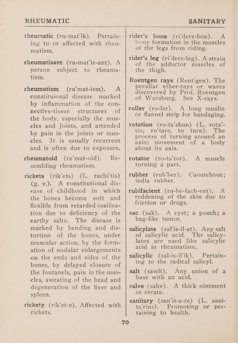 rheumatic (ru-mat’ik). Pertain- ing to or affected with rheu- matism, rheumatisant (ru-mat’iz-ant). A person subject to rheuma- tism. rheumatism (ru’mat-ism). constituional disease marked by inflammation of the con- nective-tissue structures of the body, especially the mus- cles and joints, and attended by pain in the joints or mus- cles. It is usually recurrent and is often due to exposure. rheumatoid (ru’mat-oid). Re- sembling rheumatism. rickets (rik’ets) (L. rachi’tis) (g. v.). A constitutional dis- ease of childhood in which the bones become soft and flexible from retarded ossifica- tion due to deficiency of the earthy salts. The disease is marked by bending and dis- tortion of the bones, under muscular action, by the form- ation of nodular enlargements on the ends and sides of the bones, by delayed closure of the fontanels, pain in the mus- cles, sweating of the head and degeneration of the liver and spleen. rickety (rik’et-e). Affected with rickets. 70 rider’s bone (ri derz-bon). A bony formation in the muscles of the legs from riding. rider’s leg (ri’derz-leg). A strain of the adductor muscles of the thigh. Roentgen rays (Rent’gen). The peculiar ether-rays or waves discovered by Prof. Roentgen of Wursburg. See X-rays. roller (ro-ler). A long muslin or flannel strip for bandaging. rotation (ro-ta’shun) (L. rota’- tio, ro’tare, to turn). The process of turning around an axis; movement of a_ body about its axis. rotator (ro-ta’tor). A muscle turning a part. rubber (rub’ber). Caoutchouc; india rubber, rubifacient (ru-be-fach-ent). A reddening of the skin due to friction or drugs. sac (sak). A cyst; a pouch; a bag-like tumor. salicylate (sal’is-il-at). Any salt of salicylic acid. The salicy- lates are used like salicylic acid in rheumatism. salicylic (sal-is-ilik). Pertain- ing to the radical salicyl. salt (sawlt). Any union of a base with an acid. salve (sahv). A thick ointment or cerate. sanitary (san’it-a-re) (L. sani- ta’‘rius). Promoting or per- taining to health.