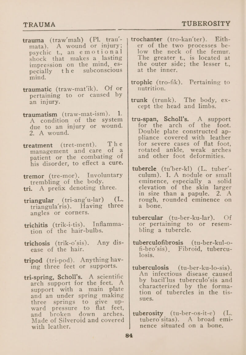 TRAUMA trauma (traw mah) (Pl. trau’- mata). A wound or injury; psychic t. an emotional shock that makes a lasting impression on the mind, es- pecially the subconscious mind. traumatic (traw-mat‘ik). Of or pertaining to or caused by an injury. traumatism (traw-mat-ism). 1. A condition of the system due to an injury or wound. 2. A wound. treatment (tret-ment). The management and care. of a patient or the combating of his disorder, to effect a cure. tremor (tre-mor). Involuntary trembling of the body. tri. A prefix denoting three. triangular (tri-ang’u-lar) (2: triangula’ris). Having three angles or corners. trichitis (trik-i-tis). Inflamma- tion of the hair-bulbs. trichosis (trik-o’sis). Any dis- ease of the hair. tripod (tri-pod). Anything hav- ing three feet or supports. tri-spring, Scholl’s. A scientific arch support for the feet. A support with a main plate and an under spring making three springs to give up- ward pressure to flat feet, and broken down _= arches. Made of Silveroid and covered with leather, 84 TUBEROSITY trochanter (tro-kan’ter). Ejith- er of the two processes be- low the neck of the femur. The greater t., is located at the outer side; the lesser t., at the inner. trophic (tro-fik). nutrition. Pertaining to trunk (trunk). The body, ex- cept the head and limbs. tru-span, Scholl’s. A _ support for the arch of the _ foot. Double plate constructed ap- pliance covered with leather for severe cases of flat foot, rotated ankle, weak arches and other foot deformities. tubercle (tu’ber-kl) (L. tuber’- culum). 1. A nodule or small eminence, especially a_ solid elevation of the skin larger in size than a papule. 2. A rough, rounded eminence on a bone. Of resem- tubercular (tu-ber-ku-lar). or pertaining to or bling a tubercle. tuberculofibrosis fi-bro’sis) , losis. (tu-ber-kul-o- Fibroid, tubercu- tuberculosis (tu-ber-ku-lo-sis). An infectious disease caused by bacil’lus tuberculo’sis and characterized by the forma- tion of tubercles in the tis- sues. tuberosity (tu-ber-os-it-e) (L. tubero'sitas). A broad emi- nence situated on a bone.