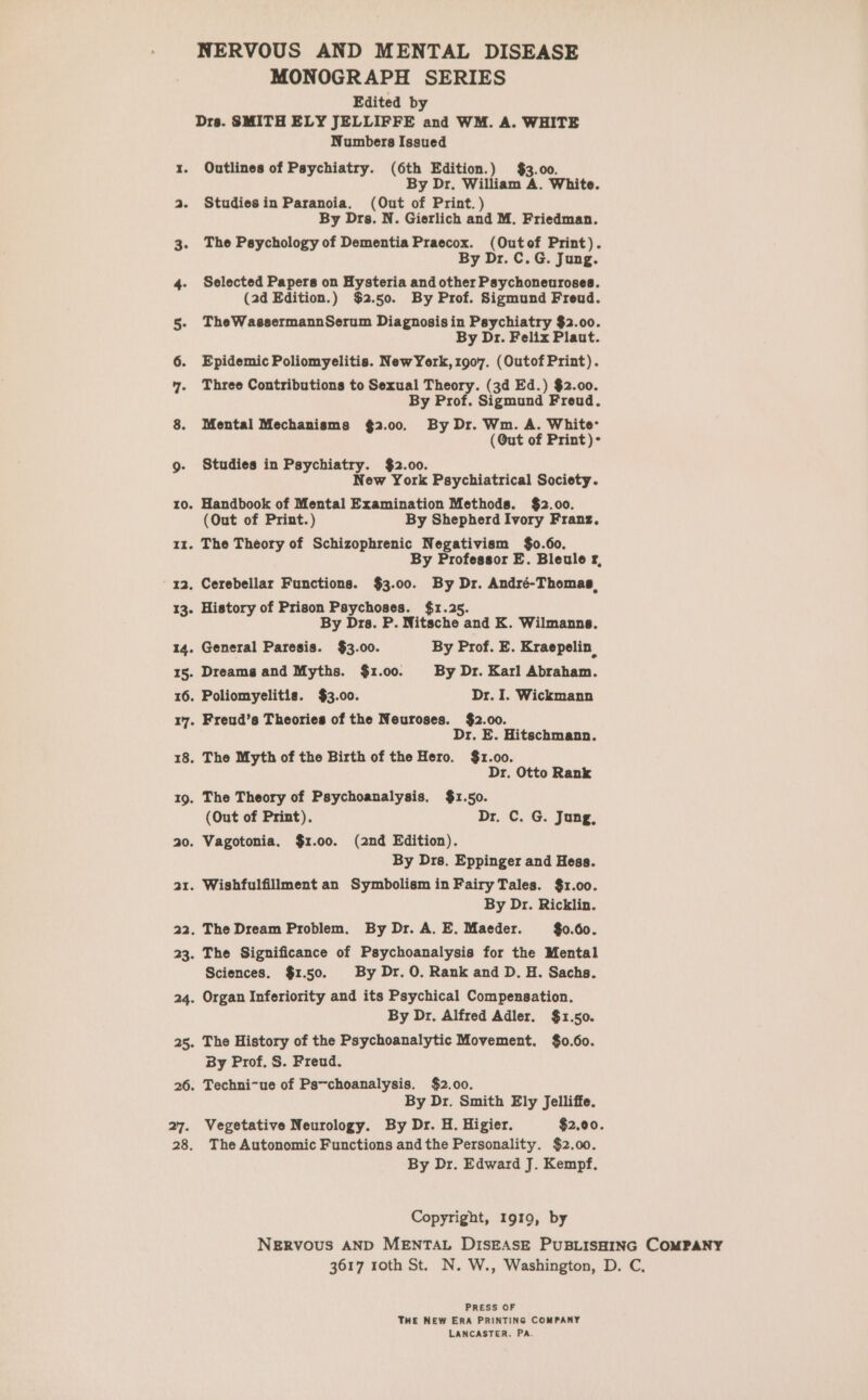 NERVOUS AND MENTAL DISEASE MONOGRAPH SERIES Edited by Drs. SMITH ELY JELLIFFE and WM. A. WHITE Numbers Issued x1. Outlines of Psychiatry. (6th Edition.) $3.00. By Dr. William A. White. a. Studiesin Paranoia. (Out of Print.) By Drs. N. Gierlich and M. Friedman. 3. The Psychology of Dementia Praecox. (Outof Print). By Dr. C.G. Jung. 4. Selected Papers on Hysteria and other Psychoneuroses. (2d Edition.) $2.50. By Prof. Sigmund Freud. 5. TheWassermannSerum Diagnosis in Psychiatry $2.00. By Dr. Felix Plaut. 6. Epidemic Poliomyelitis. NewYork, 1907. (Outof Print). 7. Three Contributions to cis Theory. (3d Ed.) $2.00. By Pro Ualemeia Freud. 8. Mental Mechanisms $2.00. By Dr. Wm. A. White (@ut of Print)- g. Studies in Psychiatry. $2.00. New York Psychiatrical Society. 10. Handbook of Mental Examination Methods. $2.00. (Out of Print.) By Shepherd Ivory Franz. 11. The Theory of Schizophrenic Negativism $0.60. By Professor E. Bleule rf, 12. Cerebellar Functions. $3.00. By Dr. André-Thomas, 13. History of Prison Psychoses. $1.2 By Drs. P. Nitsche and K. Wilmanne. 14. General Paresis. $3.00. By Prof. E. Kraepelin, 15. Dreams and Myths. $1.00. By Dr. Karl Abraham. 16. Poliomyelitis. $3.00. Dr. I. Wickmann 17. Freud’s Theories of the Neuroses. $2.00. Dr. E. Hitschmann. 18. The Myth of the Birth of the Hero. $1.00. Dr. Otto Rank 19. The Theory of Psychoanalysis. $1.50. (Out of Print). Dr. C. G. Jung, 20. Vagotonia. $1.00. (2nd Edition). By Drs. Eppinger and Hess. 21. Wishfulfillment an Symbolism in Fairy Tales. $1.00. By Dr. Ricklin. 22. The Dream Problem. By Dr. A. E. Maeder. $0.60. 23. The Significance of Psychoanalysis for the Mental Sciences. $1.50. By Dr. 0. Rank and D. H. Sachs. 24. Organ Inferiority and its Psychical Compensation. By Dr. Alfred Adler. $1.50. 25. The History of the Psychoanalytic Movement. $0.60. By Prof. S. Freud. 26. Techni~ue of Ps~choanalysis. $2.00. By Dr. Smith Ely Jelliffe. 27. Vegetative Neurology. By Dr. H. Higier. $2.00. 28. The Autonomic Functions andthe Personality. $2.00. By Dr. Edward J. Kempf, Copyright, 1919, by NERvoOus AND MENTAL DISEASE PUBLISHING COMPANY 3617 roth St. N. W., Washington, D. C, PRESS OF THE NEW ERA PRINTING COMPANY LANCASTER. PA.