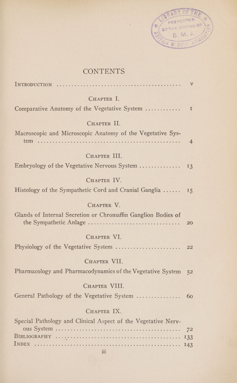 CONTENTS PN TROMUCTION Psy alecs ace aia ages Mo un ca ipa ocim hae nt ceri aor Vv CHAPTER I, Comparative Anatomy of the Vegetative System ............ I CHAPTER IT. Macroscopic and Microscopic Anatomy of the Vegetative Sys- ROMs coeds dares iis tae GNER WAC Te AN a aS dela Mhace Deak mana aan av One te Kone Oh OE 4. CuHapter IIT. Pmbryology of the Vegetative Nervous System 0.0.0 9.550.04 13 CHAPTER IV. Histology of the Sympathetic Cord and Cranial Ganglia ...... 15 CHAPTER V. Glands of Internal Secretion or Chromaffin Ganglion Bodies of Pe SM IDAL CHIC Lae) Sik Pe Ae) AVE a wave calle beta 20 CHAPTER VI. Piveiolocy OF the Veretative oy stemy ei. e cook ais b aoa 22 CHAPTER VII. Pharmacology and Pharmacodynamics of the Vegetative System 52 Cuapter VIII. (General Pathology of the Vegetative System... 0.022000: 60 CHAPTER IX. Special Pathology and Clinical Aspect of the Vegetative Nerv- ete SUCH acu Nay cots iire far oils wri iGo On d\'y 9 pale Si ee ashe Fn 72 Pate AURORA oat uit els tata. heats oa eg aid alts, br diol woah AME NOR Minin! bial 133 Pim Megia re chats atcis a aii oper iain eee ict Geil Balen ERC # 4 143