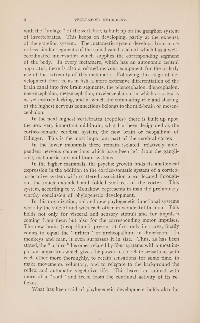 with the “anlage” of the vertebrz, is built up on the ganglion system of invertebrates. This keeps on developing, partly at the expense of the ganglion system. The metameric system develops from more or less similar segments of the spinal canal, each of which has a well- coordinated innervation which supplies the corresponding segment of the body. In every metamere, which has an autonomic central apparatus, there is also a related nervous equipment for the orderly use of the extremity of this metamere. Following this stage of de- velopment there is, as in fish, a more extensive differentiation of the brain canal into five brain segments, the telencephalon, diencephalon, mesencephalon, metencephalon, myelencephalon, in which a cortex is as yet entirely lacking, and in which the dominating role and sharing of the highest nervous connections belongs to the mid-brain or mesen- cephalon. In the next highest vertebrates (reptiles) there is built up upon the now very important mid-brain, what has been designated as the cortico-somatic cerebral system, the new brain or neopallium of Edinger. This is the most important part of the cerebral cortex. In the lower mammals there remain isolated, relatively inde- pendent nervous connections which have been left from the gangli- onic, metameric and mid-brain systems. In the higher mammals, the psychic growth finds its anatomical expression in the addition to the cortico-somatic system of a cortico- associative system with scattered association areas located through- out the much extended and folded surfaces of the cortex. This system, according to v. Monakow, represents in man the preliminary worthy conclusion of phylogenetic development. In this organization, old and new phylogenetic functional systems work by the side of and with each other in wonderful fashion. This holds not only for visceral and sensory stimuli and for impulses coming from them but also for the corresponding motor impulses. The new brain (neopallium), present at first only in traces, finally comes to equal the ‘‘urhirn” or archeopallium in dimension. In monkeys and man, it even surpasses it in size. Thus, as has been stated, the “ urhirn ” becomes related by fiber systems with a most im- portant apparatus which gives the power to correlate sensations with each other more thoroughly, to retain sensations for some time, to make movements voluntary, and to relegate to the background the reflex and automatic vegetative life. This leaves an animal with more of a “soul” and freed from the continual activity of its re- flexes. What has been said of phylogenetic development holds also for