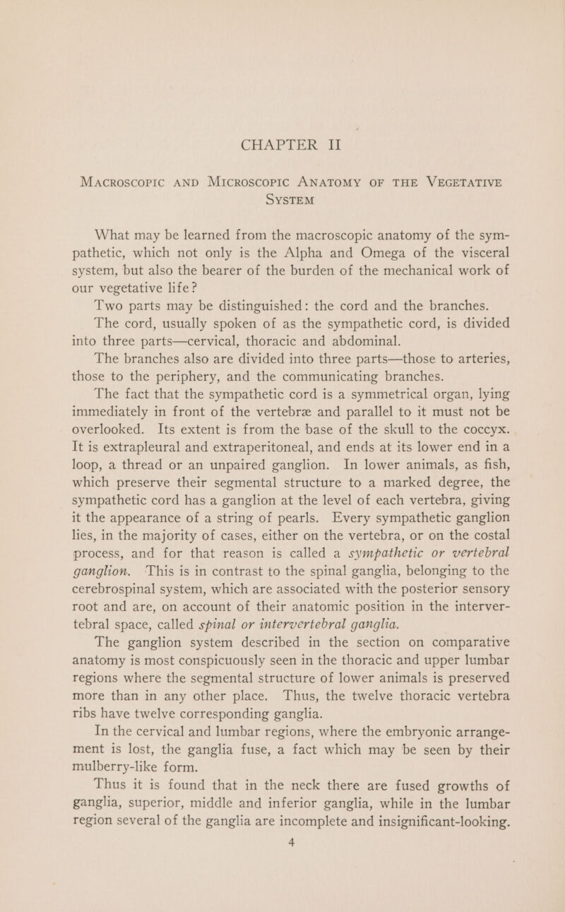 MACROSCOPIC AND Microscopic ANATOMY OF THE VEGETATIVE SYSTEM What may be learned from the macroscopic anatomy of the sym- pathetic, which not only is the Alpha and Omega of the visceral system, but also the bearer of the burden of the mechanical work of our vegetative life? Two parts may be distinguished: the cord and the branches. The cord, usually spoken of as the sympathetic cord, is divided into three parts—cervical, thoracic and abdominal. The branches also are divided into three parts—those to arteries, those to the periphery, and the communicating branches. The fact that the sympathetic cord is a symmetrical organ, lying immediately in front of the vertebrz and parallel to it must not be overlooked. Its extent is from the base of the skull to the coccyx. It is extrapleural and extraperitoneal, and ends at its lower end in a loop, a thread or an unpaired ganglion. In lower animals, as fish, which preserve their segmental structure to a marked degree, the sympathetic cord has a ganglion at the level of each vertebra, giving it the appearance of a string of pearls. Every sympathetic ganglion lies, in the majority of cases, either on the vertebra, or on the costal process, and for that reason is called a sympathetic or vertebral ganglion. ‘This is in contrast to the spinal ganglia, belonging to the cerebrospinal system, which are associated with the posterior sensory root and are, on account of their anatomic position in the interver- tebral space, called spinal or intervertebral ganglia. The ganglion system described in the section on comparative anatomy is most conspicuously seen in the thoracic and upper lumbar regions where the segmental structure of lower animals is preserved more than in any other place. Thus, the twelve thoracic vertebra ribs have twelve corresponding ganglia. In the cervical and lumbar regions, where the embryonic arrange- ment is lost, the ganglia fuse, a fact which may be seen by their mulberry-like form. Thus it is found that in the neck there are fused growths of ganglia, superior, middle and inferior ganglia, while in the lumbar region several of the ganglia are incomplete and insignificant-looking.