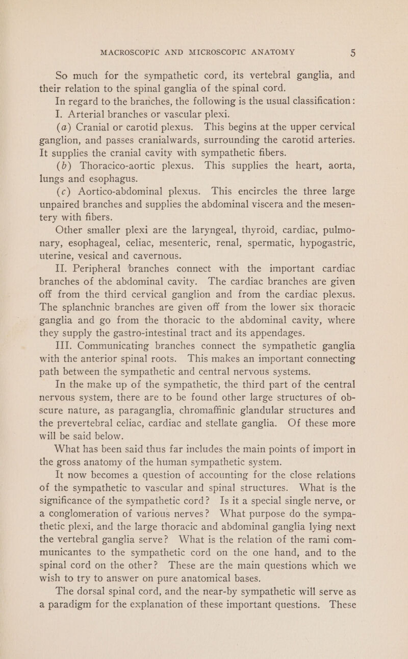 So much for the sympathetic cord, its vertebral ganglia, and their relation to the spinal ganglia of the spinal cord. In regard to the branches, the following is the usual classification : I. Arterial branches or vascular plexi. (a) Cranial or carotid plexus. This begins at the upper cervical ganglion, and passes cranialwards, surrounding the carotid arteries. It supplies the cranial cavity with sympathetic fibers. (b) Thoracico-aortic plexus. This supplies the heart, aorta, lungs and esophagus. (c) Aortico-abdominal plexus. This encircles the three large unpaired branches and supplies the abdominal viscera and the mesen- tery with fibers. Other smaller plexi are the laryngeal, thyroid, cardiac, pulmo- nary, esophageal, celiac, mesenteric, renal, spermatic, hypogastric, uterine, vesical and cavernous. II. Peripheral ‘branches connect with the important cardiac branches of the abdominal cavity. The cardiac branches are given off from the third cervical ganglion and from the cardiac plexus. The splanchnic branches are given off from the lower six thoracic ganglia and go from the thoracic to the abdominal cavity, where they supply the gastro-intestinal tract and its appendages. III. Communicating branches connect the sympathetic ganglia with the anterior spinal roots. This makes an important connecting path between the sympathetic and central nervous systems. In the make up of the sympathetic, the third part of the central nervous system, there are to be found other large structures of ob- scure nature, as paraganglia, chromaffinic glandular structures and the prevertebral celiac, cardiac and stellate ganglia. Of these more will be said below. What has been said thus far includes the main points of import in the gross anatomy of the human sympathetic system. It now becomes a question of accounting for the close relations of the sympathetic to vascular and spinal structures. What is the significance of the sympathetic cord? Is it a special single nerve, or a conglomeration of various nerves? What purpose do the sympa- thetic plexi, and the large thoracic and abdominal ganglia lying next the vertebral ganglia serve? What is the relation of the rami com- municantes to the sympathetic cord on the one hand, and to the spinal cord on the other? These are the main questions which we wish to try to answer on pure anatomical bases. The dorsal spinal cord, and the near-by sympathetic will serve as a paradigm for the explanation of these important questions. These