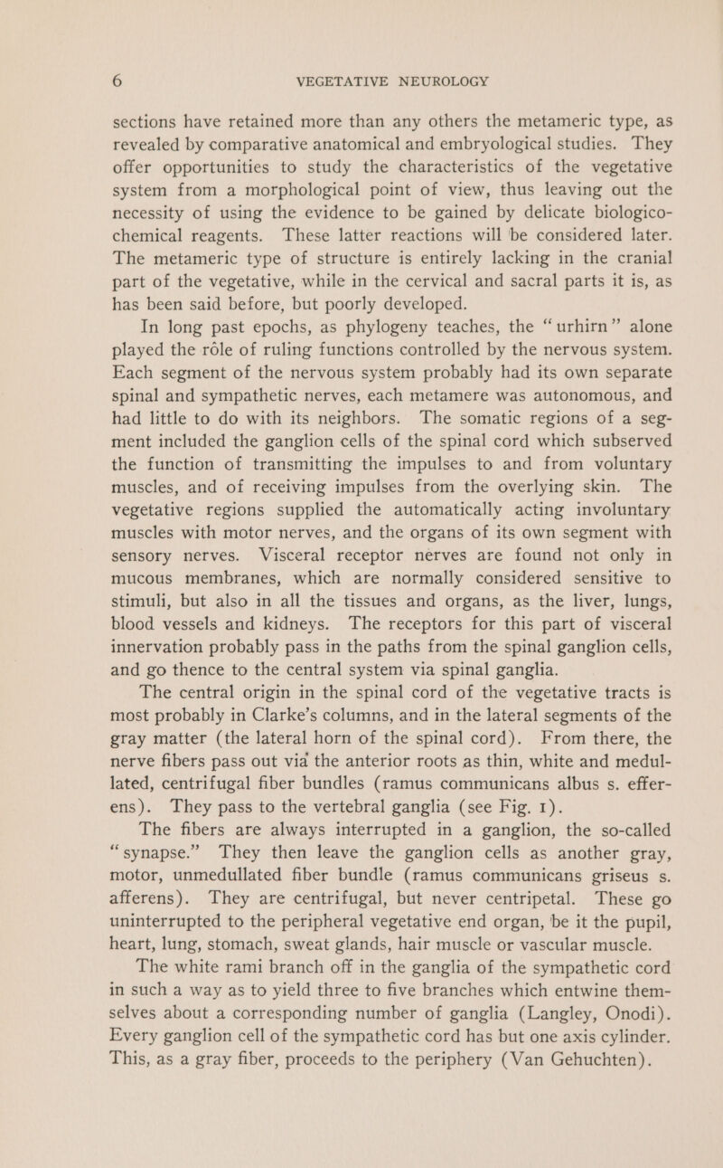 sections have retained more than any others the metameric type, as revealed by comparative anatomical and embryological studies. They offer opportunities to study the characteristics of the vegetative system from a morphological point of view, thus leaving out the necessity of using the evidence to be gained by delicate biologico- chemical reagents. These latter reactions will be considered later. The metameric type of structure is entirely lacking in the cranial part of the vegetative, while in the cervical and sacral parts it is, as has been said before, but poorly developed. In long past epochs, as phylogeny teaches, the “urhirn” alone played the role of ruling functions controlled by the nervous system. Each segment of the nervous system probably had its own separate spinal and sympathetic nerves, each metamere was autonomous, and had little to do with its neighbors. The somatic regions of a seg- ment included the ganglion cells of the spinal cord which subserved the function of transmitting the impulses to and from voluntary muscles, and of receiving impulses from the overlying skin. The vegetative regions supplied the automatically acting involuntary muscles with motor nerves, and the organs of its own segment with sensory nerves. Visceral receptor nerves are found not only in mucous membranes, which are normally considered sensitive to stimuli, but also in all the tissues and organs, as the liver, lungs, blood vessels and kidneys. The receptors for this part of visceral innervation probably pass in the paths from the spinal ganglion cells, and go thence to the central system via spinal ganglia. The central origin in the spinal cord of the vegetative tracts is most probably in Clarke’s columns, and in the lateral segments of the gray matter (the lateral horn of the spinal cord). From there, the nerve fibers pass out via the anterior roots as thin, white and medul- lated, centrifugal fiber bundles (ramus communicans albus s. effer- ens). They pass to the vertebral ganglia (see Fig. 1). The fibers are always interrupted in a ganglion, the so-called “synapse.” They then leave the ganglion cells as another gray, motor, unmedullated fiber bundle (ramus communicans griseus s. afferens). They are centrifugal, but never centripetal. These go uninterrupted to the peripheral vegetative end organ, be it the pupil, heart, lung, stomach, sweat glands, hair muscle or vascular muscle. The white rami branch off in the ganglia of the sympathetic cord in such a way as to yield three to five branches which entwine them- selves about a corresponding number of ganglia (Langley, Onodi). Every ganglion cell of the sympathetic cord has but one axis cylinder. This, as a gray fiber, proceeds to the periphery (Van Gehuchten). ‘