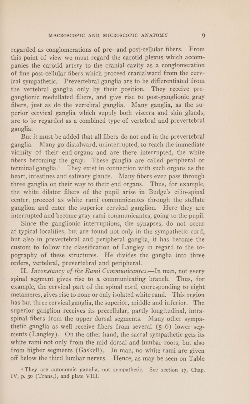 regarded as conglomerations of pre- and post-cellular fibers. From this point of view we must regard the carotid plexus which accom- panies the carotid artery to the cranial cavity as a conglomeration of fine post-cellular fibers which proceed cranialward from the cerv- ical sympathetic. Prevertebral ganglia are to be differentiated from the vertebral ganglia only by their position. They receive pre- ganglionic medullated fibers, and give rise to post-ganglionic gray fibers, just as do the vertebral ganglia. Many ganglia, as the su- perior cervical ganglia which supply both viscera and skin glands, are to be regarded as a combined type of vertebral and prevertebral ganglia. But it must be added that all fibers do not end in the prevertebral ganglia. Many go distalward, uninterrupted, to reach the immediate vicinity of their end-organs and are there interrupted, the white fibers becoming the gray. These ganglia are called peripheral or terminal ganglia.t| They exist in connection with such organs as the heart, intestines and salivary glands. Many fibers even pass through three ganglia on their way to their end organs. ‘Thus, for example, the white dilator fibers of the pupil arise in Budge’s cilio-spinal center, proceed as white rami communicantes through the stellate ganglion and enter the superior cervical ganglion. Here they are interrupted and become gray rami communicantes, going to the pupil. Since the ganglionic interruptions, the synapses, do not occur at typical localities, but are found not only in the sympathetic cord, but also in prevertebral and peripheral ganglia, it has become the custom to follow the classification of Langley in regard to the to- pography of these structures. He divides the ganglia into three orders, vertebral, prevertebral and peripheral. II. Inconstancy of the Rami Communicantes.—In man, not every spinal segment gives rise to a communicating branch. Thus, for example, the cervical part of the spinal cord, corresponding to eight metameres, gives rise to none or only isolated white rami. This region has but three cervical ganglia, the superior, middle and inferior. The superior ganglion receives its precellular, partly longitudinal, intra- spinal fibers from the upper dorsal segments. Many other sympa- thetic ganglia as well receive fibers from several (5-6) lower seg- ments (Langley). On the other hand, the sacral sympathetic gets its white rami not only from the mid dorsal and lumbar roots, but also from higher segments (Gaskell). In man, no white rami are given off below the third lumbar nerves. Hence, as may be seen on Table 1 They are autonomic ganglia, not sympathetic. See section 17, Chap. TV, 0.30 Clrans.), and plate VIII.
