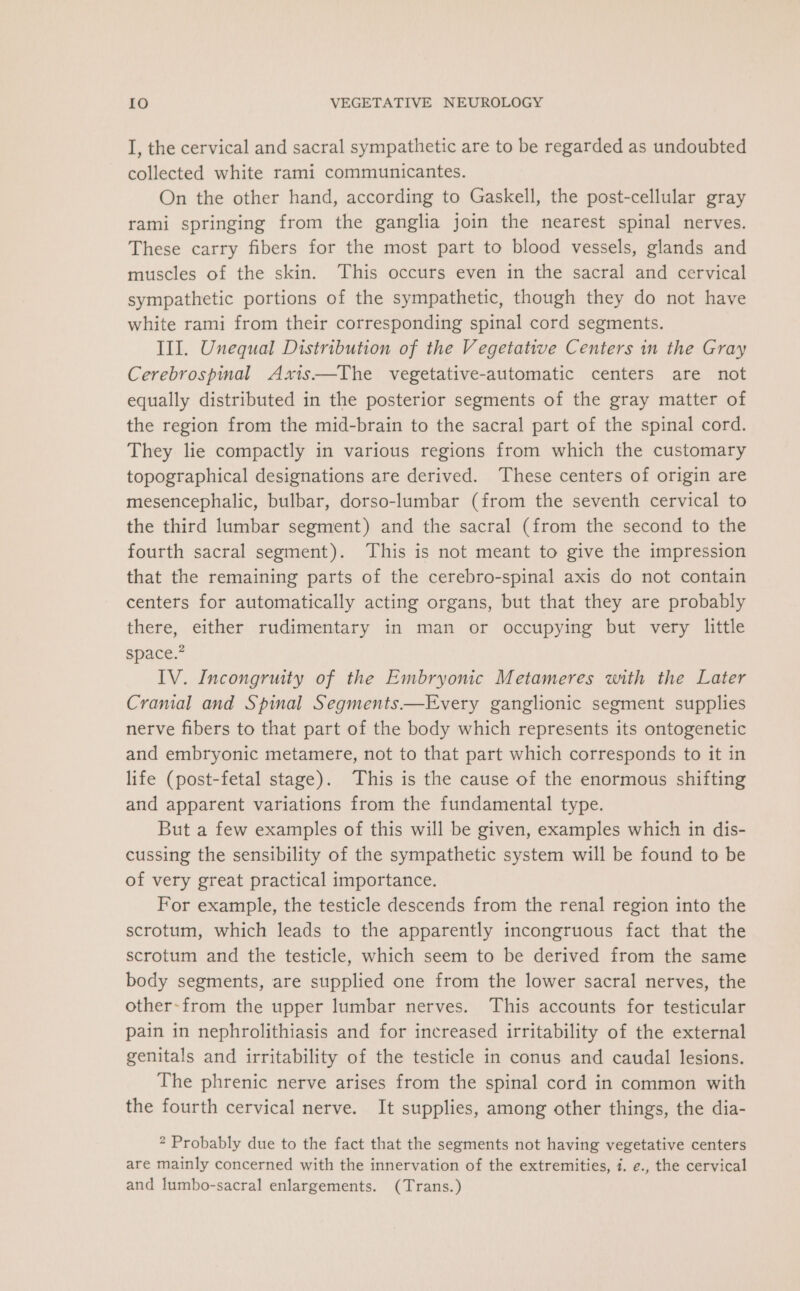 I, the cervical and sacral sympathetic are to be regarded as undoubted collected white rami communicantes. On the other hand, according to Gaskell, the post-cellular gray rami springing from the ganglia join the nearest spinal nerves. These carry fibers for the most part to blood vessels, glands and muscles of the skin. This occurs even in the sacral and cervical sympathetic portions of the sympathetic, though they do not have white rami from their corresponding spinal cord segments. III. Unequal Distribution of the Vegetative Centers in the Gray Cerebrospinal Axis—The vegetative-automatic centers are not equally distributed in the posterior segments of the gray matter of the region from the mid-brain to the sacral part of the spinal cord. They lie compactly in various regions from which the customary topographical designations are derived. These centers of origin are mesencephalic, bulbar, dorso-lumbar (from the seventh cervical to the third lumbar segment) and the sacral (from the second to the fourth sacral segment). This is not meant to give the impression that the remaining parts of the cerebro-spinal axis do not contain centers for automatically acting organs, but that they are probably there, either rudimentary in man or occupying but very little space.” IV. Incongruity of the Embryonic Metameres with the Later Cranial and Spinal Segments——Every ganglionic segment supplies nerve fibers to that part of the body which represents its ontogenetic and embryonic metamere, not to that part which corresponds to it in life (post-fetal stage). This is the cause of the enormous shifting and apparent variations from the fundamental type. But a few examples of this will be given, examples which in dis- cussing the sensibility of the sympathetic system will be found to be of very great practical importance. For example, the testicle descends from the renal region into the scrotum, which leads to the apparently incongruous fact that the scrotum and the testicle, which seem to be derived from the same body segments, are supplied one from the lower sacral nerves, the other-from the upper lumbar nerves. This accounts for testicular pain in nephrolithiasis and for increased irritability of the external genitals and irritability of the testicle in conus and caudal lesions. The phrenic nerve arises from the spinal cord in common with the fourth cervical nerve. It supplies, among other things, the dia- * Probably due to the fact that the segments not having vegetative centers are mainly concerned with the innervation of the extremities, 7. ¢., the cervical and lumbo-sacral enlargements. (Trans.)