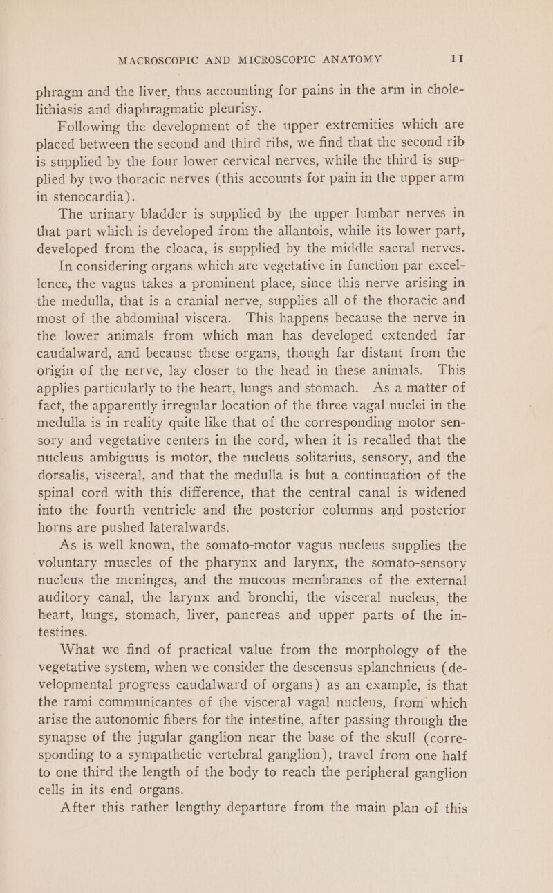 phragm and the liver, thus accounting for pains in the arm in chole- lithiasis and diaphragmatic pleurisy. Following the development of the upper extremities which are placed between the second and third ribs, we find that the second rib is supplied by the four lower cervical nerves, while the third is sup- plied by two thoracic nerves (this accounts for pain in the upper arm in stenocardia). The urinary bladder is supplied by the upper lumbar nerves in that part which is developed from the allantois, while its lower part, developed from the cloaca, is supplied by the middle sacral nerves. In considering organs which are vegetative in function par excel- lence, the vagus takes a prominent place, since this nerve arising in the medulla, that is a cranial nerve, supplies all of the thoracic and most of the abdominal viscera. This happens because the nerve in the lower animals from which man has developed extended far caudalward, and because these organs, though far distant from the origin of the nerve, lay closer to the head in these animals. This applies particularly to the heart, lungs and stomach. As a matter of fact, the apparently irregular location of the three vagal nuclei in the medulla is in reality quite like that of the corresponding motor sen- sory and vegetative centers in the cord, when it is recalled that the nucleus ambiguus is motor, the nucleus solitarius, sensory, and the dorsalis, visceral, and that the medulla is but a continuation of the spinal cord with this difference, that the central canal is widened into the fourth ventricle and the posterior columns and posterior horns are pushed lateralwards. As is well known, the somato-motor vagus nucleus supplies the voluntary muscles of the pharynx and larynx, the somato-sensory nucleus the meninges, and the mucous membranes of the external auditory canal, the larynx and bronchi, the visceral nucleus, the heart, lungs, stomach, liver, pancreas and upper parts of the in- testines. What we find of practical value from the morphology of the vegetative system, when we consider the descensus splanchnicus (de- velopmental progress caudalward of organs) as an example, is that the rami communicantes of the visceral vagal nucleus, from which arise the autonomic fibers for the intestine, after passing through the synapse of the jugular ganglion near the base of the skull (corre- sponding to a sympathetic vertebral ganglion), travel from one half to one third the length of the body to reach the peripheral ganglion cells in its end organs. After this rather lengthy departure from the main plan of this