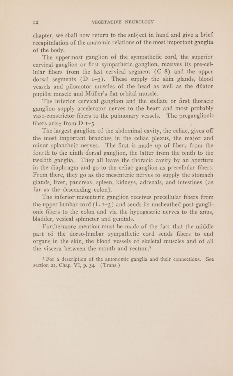 chapter, we shall now return to the subject in hand and give a brief recapitulation of the anatomic relations of the most important ganglia of the body. The uppermost ganglion of the sympathetic cord, the superior cervical ganglion or first sympathetic ganglion, receives its pre-cel- lular fibers from the last cervical segment (C 8) and the upper dorsal segments (D 1-3). These supply the skin glands, blood vessels and pilomotor muscles of the head as well as the dilator pupillz muscle and Muller’s flat orbital muscle. The inferior cervical ganglion and the stellate or first thoracic ganglion supply accelerator nerves to the heart and most probably vaso-constrictor fibers to the pulmonary vessels. The preganglionic fibers arise from D 1-5. | The largest ganglion of the abdominal cavity, the celiac, gives off the most important branches in the celiac plexus, the major and minor splanchnic nerves. The first is made up of fibers from the fourth to the ninth dorsal ganglion, the latter from the tenth to the twelfth ganglia. They all leave the thoracic cavity by an aperture in the diaphragm and go to the celiac ganglion as precellular fibers. From there, they go as the mesenteric nerves to supply the stomach glands, liver, pancreas, spleen, kidneys, adrenals, and intestines (as far as the descending colon). The inferior mesenteric ganglion receives precellular fibers from the upper lumbar cord (L 1-3) and sends its unsheathed post-gangli- onic fibers to the colon and via the hypogastric nerves to the anus, bladder, vesical sphincter and genitals. Furthermore mention must be made of the fact that the middle part of the dorso-lumbar sympathetic cord sends fibers to end organs in the skin, the blood vessels of skeletal muscles and of all the viscera between the mouth and rectum.’ 3 For a description of the autonomic ganglia and their connections. See section 21, Chap. VI, p. 34. (Trans.)