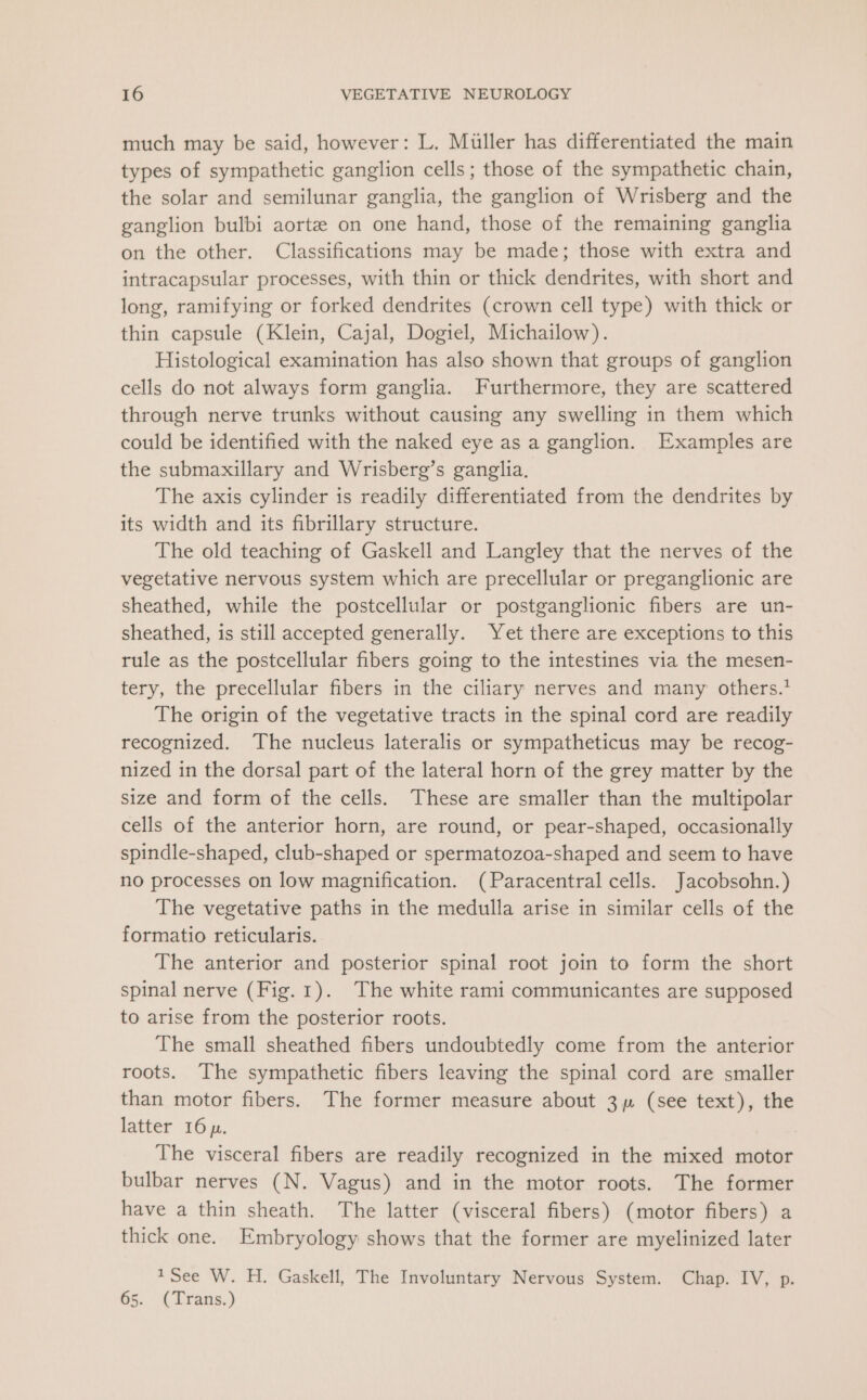 much may be said, however: L. Miller has differentiated the main types of sympathetic ganglion cells; those of the sympathetic chain, the solar and semilunar ganglia, the ganglion of Wrisberg and the ganglion bulbi aorte on one hand, those of the remaining ganglia on the other. Classifications may be made; those with extra and intracapsular processes, with thin or thick dendrites, with short and long, ramifying or forked dendrites (crown cell type) with thick or thin capsule (Klein, Cajal, Dogiel, Michailow). Histological examination has also shown that groups of ganglion cells do not always form ganglia. Furthermore, they are scattered through nerve trunks without causing any swelling in them which could be identified with the naked eye as a ganglion. Examples are the submaxillary and Wrisberg’s ganglia. The axis cylinder is readily differentiated from the dendrites by its width and its fibrillary structure. The old teaching of Gaskell and Langley that the nerves of the vegetative nervous system which are precellular or preganglionic are sheathed, while the postcellular or postganglionic fibers are un- sheathed, is still accepted generally. Yet there are exceptions to this rule as the postcellular fibers going to the intestines via the mesen- tery, the precellular fibers in the ciliary nerves and many others.’ The origin of the vegetative tracts in the spinal cord are readily recognized. The nucleus lateralis or sympatheticus may be recog- nized in the dorsal part of the lateral horn of the grey matter by the size and form of the cells. These are smaller than the multipolar cells of the anterior horn, are round, or pear-shaped, occasionally spindle-shaped, club-shaped or spermatozoa-shaped and seem to have no processes on low magnification. (Paracentral cells. Jacobsohn.) The vegetative paths in the medulla arise in similar cells of the formatio reticularis. The anterior and posterior spinal root join to form the short spinal nerve (Fig.1). The white rami communicantes are supposed to arise from the posterior roots. The small sheathed fibers undoubtedly come from the anterior roots. The sympathetic fibers leaving the spinal cord are smaller than motor fibers. The former measure about 3 (see text), the latter 16 p. The visceral fibers are readily recognized in the mixed motor bulbar nerves (N. Vagus) and in the motor roots. The former have a thin sheath. The latter (visceral fibers) (motor fibers) a thick one. Embryology shows that the former are myelinized later 1See W. H. Gaskell, The Involuntary Nervous System. Chap. IV, p. 65. (Trans.)