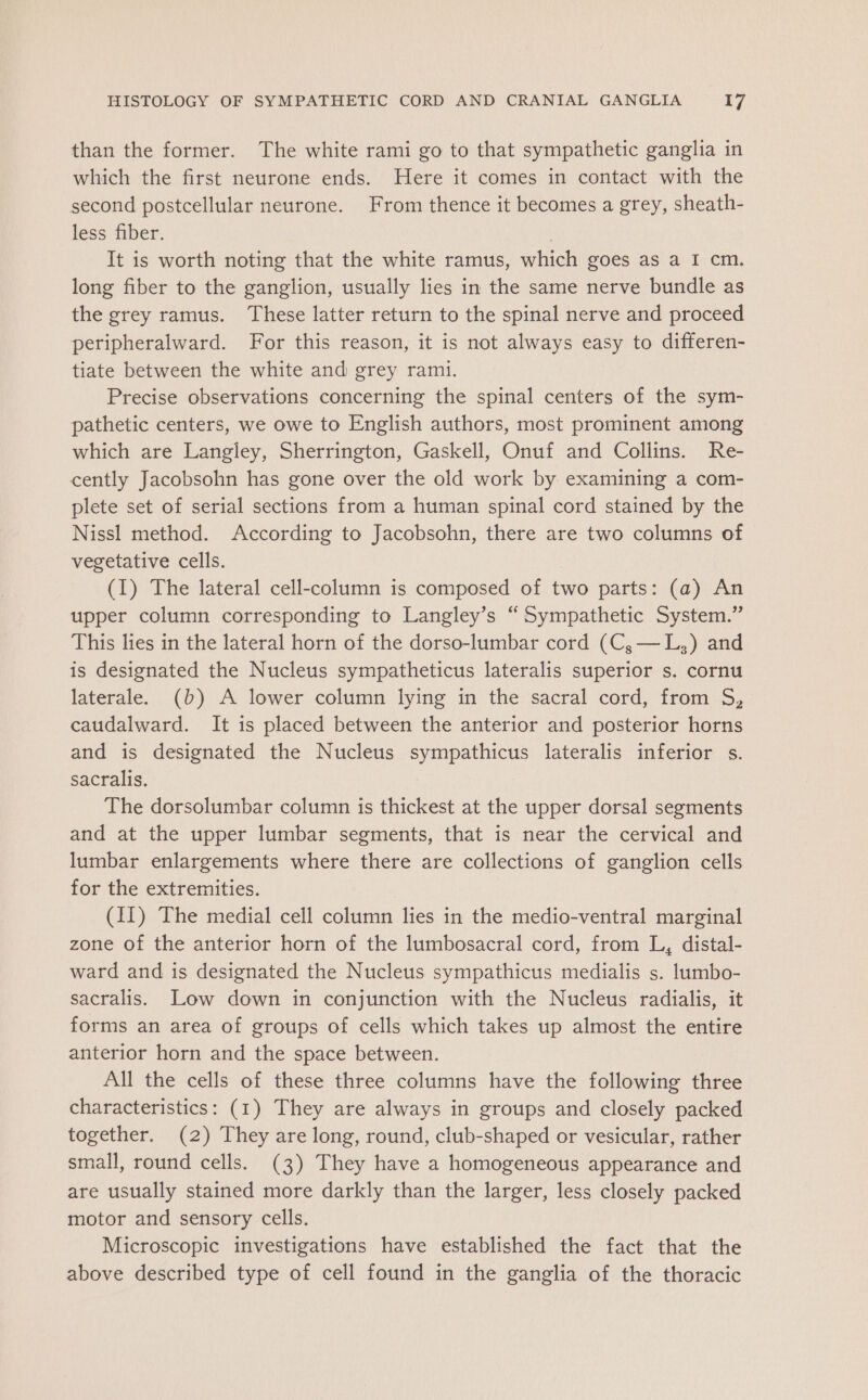 than the former. The white rami go to that sympathetic ganglia in which the first neurone ends. Here it comes in contact with the second postcellular neurone. From thence it becomes a grey, sheath- less fiber. | It is worth noting that the white ramus, which goes as a I cm. long fiber to the ganglion, usually lies in the same nerve bundle as the grey ramus. These latter return to the spinal nerve and proceed peripheralward. For this reason, it is not always easy to differen- tiate between the white and grey rami. Precise observations concerning the spinal centers of the sym- pathetic centers, we owe to English authors, most prominent among which are Langley, Sherrington, Gaskell, Onuf and Collins. Re- cently Jacobsohn has gone over the old work by examining a com- plete set of serial sections from a human spinal cord stained by the Nissl method. According to Jacobsohn, there are two columns of vegetative cells. (1) The lateral cell-column is composed of two parts: (a) An upper column corresponding to Langley’s “Sympathetic System.” This lies in the lateral horn of the dorso-lumbar cord (C,—L,) and is designated the Nucleus sympatheticus lateralis superior s. cornu laterale. (b) A lower column lying in the sacral cord, from S, caudalward. It is placed between the anterior and posterior horns and is designated the Nucleus sympathicus lateralis inferior s. sacralis. The dorsolumbar column is thickest at the upper dorsal segments and at the upper lumbar segments, that is near the cervical and lumbar enlargements where there are collections of ganglion cells for the extremities. (II) The medial cell column lies in the medio-ventral marginal zone of the anterior horn of the lumbosacral cord, from L, distal- ward and is designated the Nucleus sympathicus medialis s. lumbo- sacralis. Low down in conjunction with the Nucleus radialis, it forms an area of groups of cells which takes up almost the entire anterior horn and the space between. All the cells of these three columns have the following three characteristics: (1) They are always in groups and closely packed together. (2) They are long, round, club-shaped or vesicular, rather small, round cells. (3) They have a homogeneous appearance and are usually stained more darkly than the larger, less closely packed motor and sensory cells. Microscopic investigations have established the fact that the above described type of cell found in the ganglia of the thoracic