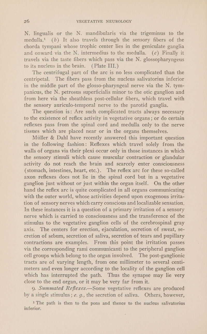 N. lingualis or the N. mandibularis via the trigeminus to the medulla.t (b) It also travels through the sensory fibers of the chorda tympani whose trophic center lies in the geniculate ganglia and onward via the N. intermedius to the medulla. (c) Finally it travels via the taste fibers which pass via the N. glossopharyngeus to its nucleus in the brain. (Plate III.) The centrifugal part of the arc is no less complicated than the centripetal. The fibers pass from the nucleus salivatorius inferior in the middle part of the glosso-pharyngeal nerve via the N. tym- panicus, the N. petrosus superficialis minor to the otic ganglion and from here via the sheathless post-cellular fibers, which travel with the sensory auriculo-temporal nerve to the parotid ganglia. The question is: Are such complicated tracts always necessary to the existence of reflex activity in vegetative organs; or do certain reflexes pass from the spinal cord and medulla only to the nerve tissues which are placed near or in the organs themselves. Muller &amp; Dahl have recently answered this important question in the following fashion: Reflexes which travel solely from the walls of organs via their plexi occur only in those instances in which the sensory stimuli which cause muscular contraction or glandular activity do not reach the brain and scarcely enter consciousness (stomach, intestines, heart, etc.). The reflex arc for these so-called axon reflexes does not lie in the spinal cord but in a vegetative ganglion just without or just within the organ itself. On the other hand the reflex arc is quite complicated in all organs communicating with the outer world, whose activities depend upon exogenous irrita- tion of sensory nerves which carry conscious and localizable sensation, In these instances it is a question of a primary irritation of a sensory nerve which is carried to consciousness and the transference of the stimulus to the vegetative ganglion cells of the cerebrospinal gray axis. The centers for erection, ejaculation, secretion of sweat, se- cretion of sebum, secretion of saliva, secretion of tears and pupillary contractions are examples. From this point the irritation passes via the corresponding rami communicanti to the peripheral ganglion cell groups which belong to the organ involved. The post-ganglionic tracts are of varying length, from one millimeter to several centi- meters and even longer according to the locality of the ganglion cell which has interrupted the path. Thus the synapse may lie very close to the end organ, or it may be very far from it. 9g. Summated Reflexes—Some vegetative reflexes are produced by a single stimulus; e. g., the secretion of saliva. Others, however, 1The path is then to the pons and thence to the nucleus salivatorius inferior.