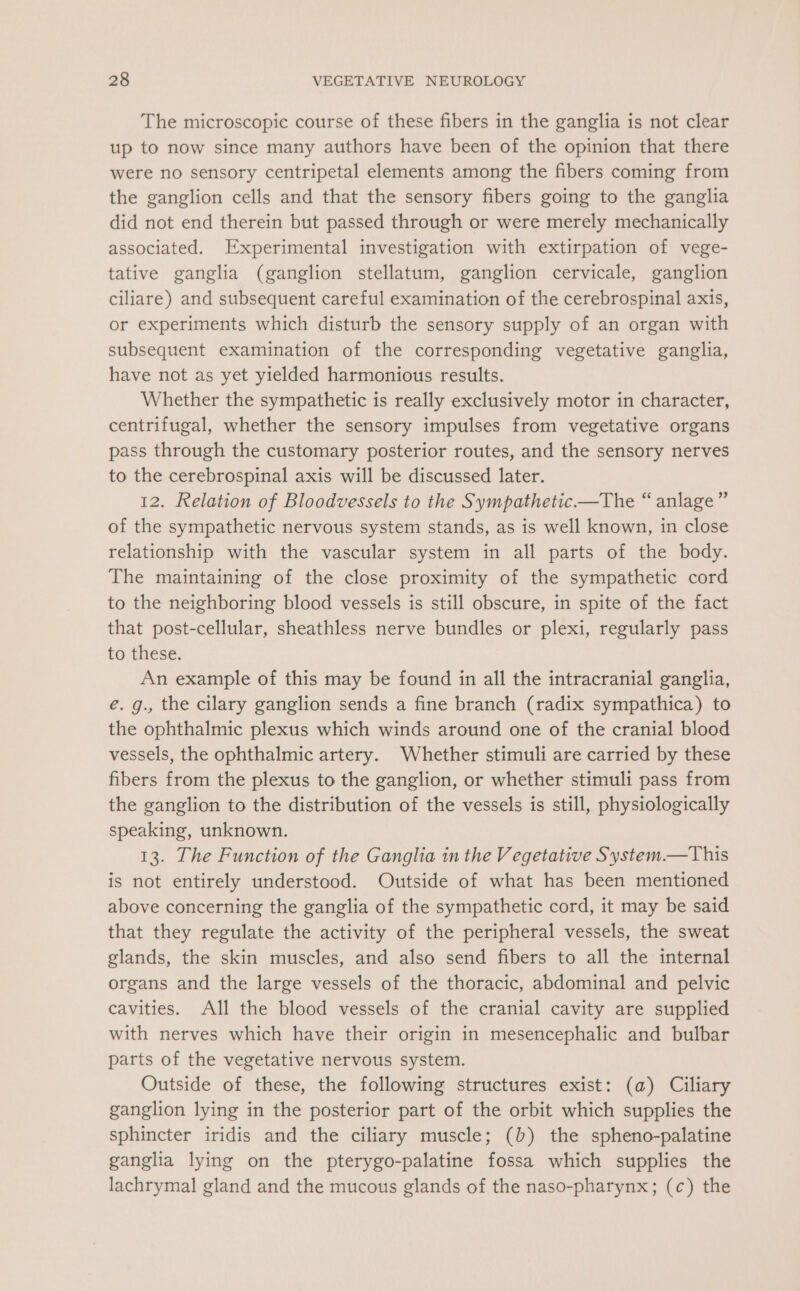 The microscopic course of these fibers in the ganglia is not clear up to now since many authors have been of the opinion that there were no sensory centripetal elements among the fibers coming from the ganglion cells and that the sensory fibers going to the ganglia did not end therein but passed through or were merely mechanically associated. Experimental investigation with extirpation of vege- tative ganglia (ganglion stellatum, ganglion cervicale, ganglion ciliare) and subsequent careful examination of the cerebrospinal axis, or experiments which disturb the sensory supply of an organ with subsequent examination of the corresponding vegetative ganglia, have not as yet yielded harmonious results. Whether the sympathetic is really exclusively motor in character, centrifugal, whether the sensory impulses from vegetative organs pass through the customary posterior routes, and the sensory nerves to the cerebrospinal axis will be discussed later. 12. Relation of Bloodvessels to the Sympathetic—The “ anlage” of the sympathetic nervous system stands, as is well known, in close relationship with the vascular system in all parts of the body. The maintaining of the close proximity of the sympathetic cord to the neighboring blood vessels is still obscure, in spite of the fact that post-cellular, sheathless nerve bundles or plexi, regularly pass to these. An example of this may be found in all the intracranial ganglia, é. g., the cilary ganglion sends a fine branch (radix sympathica) to the ophthalmic plexus which winds around one of the cranial blood vessels, the ophthalmic artery. Whether stimuli are carried by these fibers from the plexus to the ganglion, or whether stimuli pass from the ganglion to the distribution of the vessels is still, physiologically speaking, unknown. 13. The Function of the Ganglia in the Vegetative System.—This is not entirely understood. Outside of what has been mentioned above concerning the ganglia of the sympathetic cord, it may be said that they regulate the activity of the peripheral vessels, the sweat glands, the skin muscles, and also send fibers to all the internal organs and the large vessels of the thoracic, abdominal and pelvic cavities. All the blood vessels of the cranial cavity are supplied with nerves which have their origin in mesencephalic and bulbar parts of the vegetative nervous system. Outside of these, the following structures exist: (a) Ciliary ganglion lying in the posterior part of the orbit which supplies the sphincter iridis and the ciliary muscle; (b) the spheno-palatine ganglia lying on the pterygo-palatine fossa which supplies the lachrymal gland and the mucous glands of the naso-pharynx; (c) the