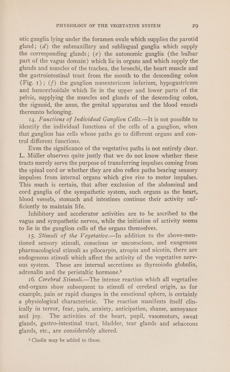 otic ganglia lying under the foramen ovale which supplies the parotid gland; (d) the submaxillary and sublingual ganglia which supply the corresponding glands; (e) the autonomic ganglia (the bulbar part of the vagus domain) which lie in organs and which supply the glands and muscles of the trachea, the bronchi, the heart muscle and the gastrointestinal tract from the mouth to the descending colon (Fig. 1); (f) the ganglion mesentericum inferium, hypogastricum and hemorrhoidale which lie in the upper and lower parts of the pelvis, supplying the muscles and glands of the descending colon, the sigmoid, the anus, the genital apparatus and the blood vessels thereunto belonging. 14. Functions of Individual Ganglion Cells.—It is not possible to identify the individual functions of the cells of a ganglion, when that ganglion has cells whose paths go to different organs and con- trol different functions. Even the significance of the vegetative paths is not entirely clear. L. Muller observes quite justly that we do not know whether these tracts merely serve the purpose of transferring impulses coming from the spinal cord or whether they are also reflex paths bearing sensory impulses from internal organs which give rise to motor impulses. This much is certain, that after exclusion of the abdominal and cord ganglia of the sympathetic system, such organs as the heart, blood vessels, stomach and intestines continue their activity suf- ficiently to maintain life. Inhibitory and accelerator activities are to be ascribed to the vagus and sympathetic nerves, while the initiation of activity seems to lie in the ganglion cells of the organs themselves. 15. Stimuli of the Vegetative—In addition to the above-men- tioned sensory stimuli, conscious or unconscious, and exogenous pharmacological stimuli as pilocarpin, atropin and nicotin, there are endogenous stimuli which affect the activity of the vegetative nerv- ous system. These are internal secretions as thyreoiodo globulin, adrenalin and the peristaltic hormone.’ 16. Cerebral Stimuli.—The intense reaction which all vegetative end-organs show subsequent to stimuli of cerebral origin, as for example, pain or rapid changes in the emotional sphere, is certainly a physiological characteristic. The reaction manifests itself clin- ically in terror, fear, pain, anxiety, anticipation, shame, annoyance and joy. The activities of the heart, pupil, vasomotors, sweat glands, gastro-intestinal tract, bladder, tear glands and sebaceous glands, etc., are considerably altered. 2 Cholin may be added to these.