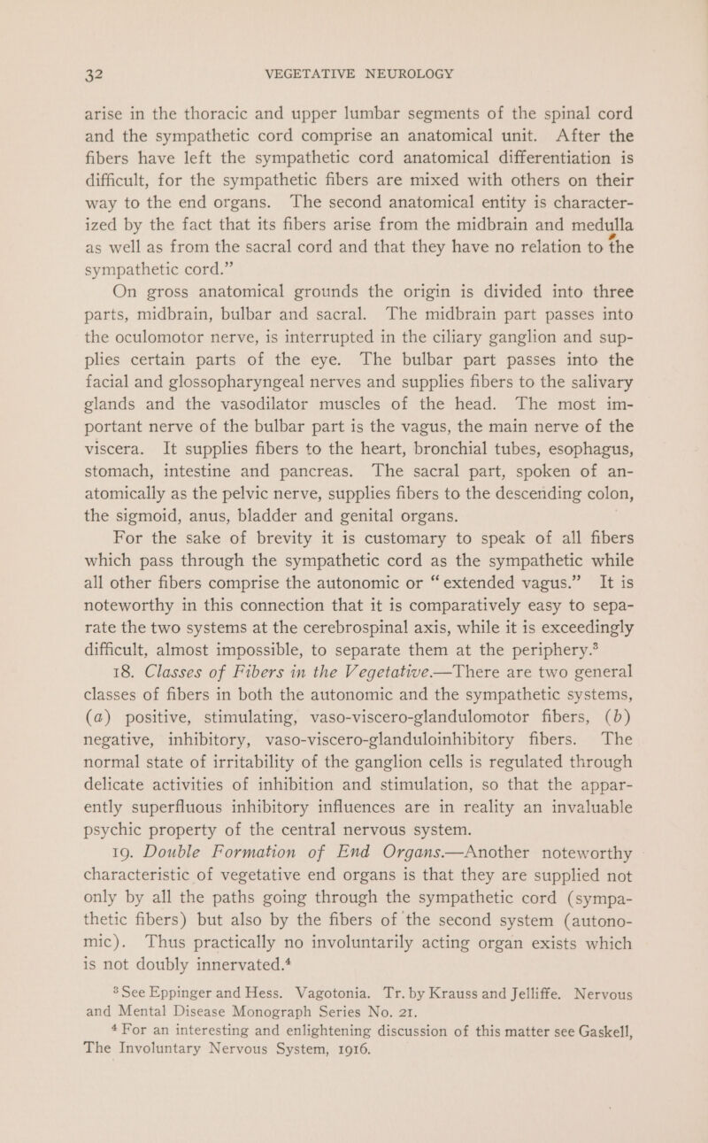 arise in the thoracic and upper lumbar segments of the spinal cord and the sympathetic cord comprise an anatomical unit. After the fibers have left the sympathetic cord anatomical differentiation is difficult, for the sympathetic fibers are mixed with others on their way to the end organs. The second anatomical entity is character- ized by the fact that its fibers arise from the midbrain and medulla as well as from the sacral cord and that they have no relation to the sympathetic cord.” On gross anatomical grounds the origin is divided into three parts, midbrain, bulbar and sacral. The midbrain part passes into the oculomotor nerve, is interrupted in the ciliary ganglion and sup- plies certain parts of the eye. The bulbar part passes into the facial and glossopharyngeal nerves and supplies fibers to the salivary glands and the vasodilator muscles of the head. The most im- portant nerve of the bulbar part is the vagus, the main nerve of the viscera. It supplies fibers to the heart, bronchial tubes, esophagus, stomach, intestine and pancreas. The sacral part, spoken of an- atomically as the pelvic nerve, supplies fibers to the descending colon, the sigmoid, anus, bladder and genital organs. For the sake of brevity it is customary to speak of all fibers which pass through the sympathetic cord as the sympathetic while all other fibers comprise the autonomic or “extended vagus.” It is noteworthy in this connection that it is comparatively easy to sepa- rate the two systems at the cerebrospinal axis, while it is exceedingly difficult, almost impossible, to separate them at the periphery.* 18. Classes of Fibers in the Vegetative——There are two general classes of fibers in both the autonomic and the sympathetic systems, (a) positive, stimulating, vaso-viscero-glandulomotor fibers, (0b) negative, inhibitory, vaso-viscero-glanduloinhibitory fibers. The normal state of irritability of the ganglion cells is regulated through delicate activities of inhibition and stimulation, so that the appar- ently superfluous inhibitory influences are in reality an invaluable psychic property of the central nervous system. 19. Double Formation of End Organs.——Another noteworthy characteristic of vegetative end organs is that they are supplied not only by all the paths going through the sympathetic cord (sympa- thetic fibers) but also by the fibers of the second system (autono- mic). Thus practically no involuntarily acting organ exists which is not doubly innervated.* 3’ See Eppinger and Hess. Vagotonia. Tr. by Krauss and Jelliffe. Nervous and Mental Disease Monograph Series No. 21. 4For an interesting and enlightening discussion of this matter see Gaskell, The Involuntary Nervous System, 1916.
