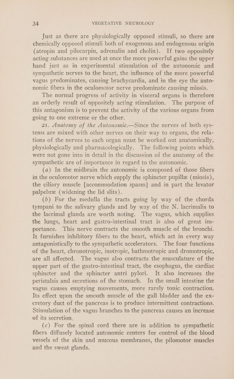 Just as there are physiologically opposed stimuli, so there are chemically opposed stimuli both of exogenous and endogenous origin (atropin and pilocarpin, adrenalin and cholin). If two oppositely acting substances are used at once the more powerful gains the upper hand just as in experimental stimulation of the autonomic and sympathetic nerves to the heart, the influence of the more powerful vagus predominates, causing brachycardia, and in the eye the auto- nomic fibers in the oculomotor nerve predominate causing miosis. The normal progress of activity in visceral organs is therefore an orderly result of oppositely acting stimulation. The purpose of this antagonism is to prevent the activity of the various organs from going to one extreme or the other. 21. Anatomy of the Autonomic.—Since the nerves of both sys- tems are mixed with other nerves on their way to organs, the rela- tions of the nerves to each organ must be worked out anatomically, physiologically and pharmacologically. The following points which were not gone into in detail in the discussion of the anatomy of the sympathetic are of importance in regard to the autonomic. (a) In the midbrain the autonomic is composed of those fibers in the oculomotor nerve which supply the sphincter pupillz (miosis), the ciliary muscle [accommodation spasm] and in part the levator palpebrz (widening the lid slits). (b) For the medulla the tracts going by way of the chorda tympani to the salivary glands and by way of the N. lacrimalis to the lacrimal glands are worth noting. The vagus, which supplies the lungs, heart and gastro-intestinal tract is also of great im- portance. This nerve contracts the smooth muscle of the bronchi. It furnishes inhibitory fibers to the heart, which act in every way antagonistically to the sympathetic accelerators. The four functions of the heart, chronotropic, inotropic, bathmotropic and dromotropic, are all affected. The vagus also contracts the musculature of the upper part of the gastro-intestinal tract, the esophagus, the cardiac sphincter and the sphincter antri pylori. It also increases the peristalsis and secretions of the stomach. In the small intestine the vagus causes emptying movements, more rarely tonic contraction. Its effect upon the smooth muscle of the gall bladder and the ex- cretory duct of the pancreas is to produce intermittent contractions. Stimulation of the vagus branches to the pancreas causes an increase of its secretion. (c) For the spinal cord there are in addition to sympathetic fibers diffusely located autonomic centers for control of the blood vessels of the skin and mucous membranes, the pilomotor muscles and the sweat glands.