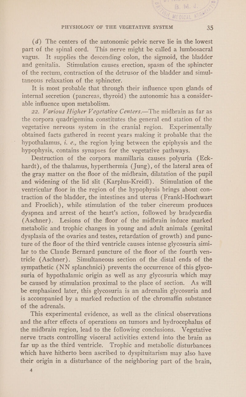 (d) The centers of the autonomic pelvic nerve lie in the lowest part of the spinal cord. This nerve might be called a lumbosacral vagus. It supplies the descending colon, the sigmoid, the bladder and genitalia. Stimulation causes erection, spasm of the sphincter of the rectum, contraction of the detrusor of the bladder and simul- taneous relaxation of the sphincter. It is most probable that through their influence upon glands of internal secretion (pancreas, thyroid) the autonomic has a consider- able influence upon metabolism. 22. Various Higher Vegetative Centers——The midbrain as far as the corpora quadrigemina constitutes the general end station of the vegetative nervous system in the cranial region. Experimentally obtained facts gathered in recent years making it probable that the hypothalamus, 7. e., the region lying between the epiphysis and the hypophysis, contains synapses for the vegetative pathways. Destruction of the corpora mamillaria causes polyuria (Eck- hardt), of the thalamus, hyperthermia (Jung), of the lateral area of the gray matter on the floor of the midbrain, dilatation of the pupil and widening of the lid slit (Karplus-Kreidl). Stimulation of the ventricular floor in the region of the hypophysis brings about con- traction of the bladder, the intestines and uterus (Frankl-Hochwart and Froelich), while stimulation of the tuber cinereum produces dyspnea and arrest of the heart’s action, followed by bradycardia (Aschner). Lesions of the floor of the midbrain induce marked metabolic and trophic changes in young and adult animals (genital dysplasia of the ovaries and testes, retardation of growth) and punc- ture of the floor of the third ventricle causes intense glycosuria simi- lar to the Claude Bernard puncture of the floor of the fourth ven- tricle (Aschner). Simultaneous section of the distal ends of the sympathetic (NN splanchnici) prevents the occurrence of this glyco- suria of hypothalamic origin as well as any glycosuria which may be caused by stimulation proximal to the place of section. As will be emphasized later, this glycosuria is an adrenalin glycosuria and is accompanied by a marked reduction of the chromaffin substance of the adrenals. This experimental evidence, as well as the clinical observations and the after effects of operations on tumors and hydrocephalus of the midbrain region, lead to the following conclusions. Vegetative nerve tracts controlling visceral activities extend into the brain as far up as the third ventricle. Trophic and metabolic disturbances which have hitherto been ascribed to dyspituitarism may also have their origin in a disturbance of the neighboring part of the brain, 4