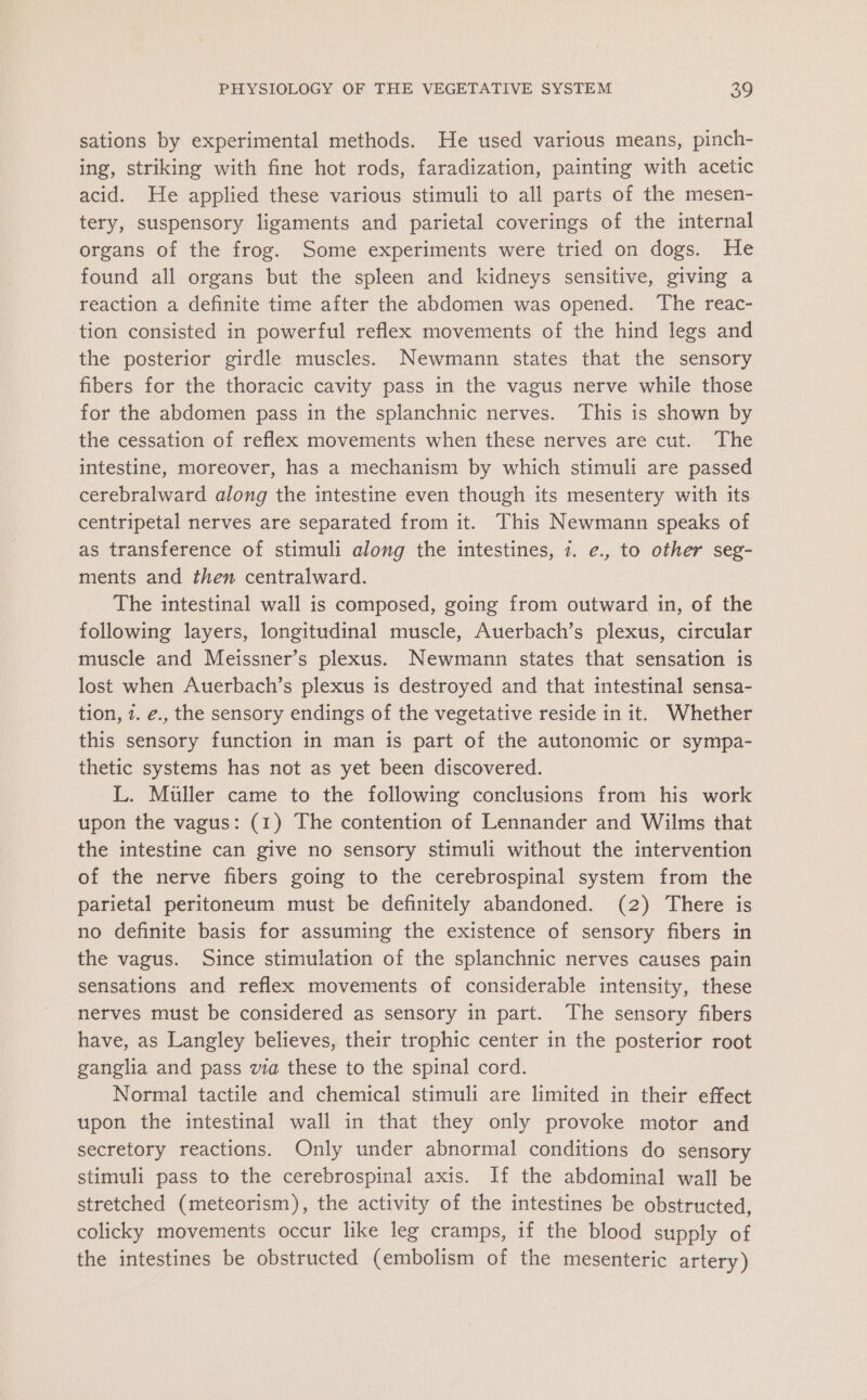 sations by experimental methods. He used various means, pinch- ing, striking with fine hot rods, faradization, painting with acetic acid. He applied these various stimuli to all parts of the mesen- tery, suspensory ligaments and parietal coverings of the internal organs of the frog. Some experiments were tried on dogs. He found all organs but the spleen and kidneys sensitive, giving a reaction a definite time after the abdomen was opened. The reac- tion consisted in powerful reflex movements of the hind legs and the posterior girdle muscles. Newmann states that the sensory fibers for the thoracic cavity pass in the vagus nerve while those for the abdomen pass in the splanchnic nerves. This is shown by the cessation of reflex movements when these nerves are cut. The intestine, moreover, has a mechanism by which stimuli are passed cerebralward along the intestine even though its mesentery with its centripetal nerves are separated from it. This Newmann speaks of as transference of stimuli along the intestines, 7. e., to other seg- ments and then centralward. The intestinal wall is composed, going from outward in, of the following layers, longitudinal muscle, Auerbach’s plexus, circular muscle and Meissner’s plexus. Newmann states that sensation is lost when Auerbach’s plexus is destroyed and that intestinal sensa- tion, 1. é., the sensory endings of the vegetative reside in it. Whether this sensory function in man is part of the autonomic or sympa- thetic systems has not as yet been discovered. L. Muller came to the following conclusions from his work upon the vagus: (1) The contention of Lennander and Wilms that the intestine can give no sensory stimuli without the intervention of the nerve fibers going to the cerebrospinal system from the parietal peritoneum must be definitely abandoned. (2) There is no definite basis for assuming the existence of sensory fibers in the vagus. Since stimulation of the splanchnic nerves causes pain sensations and reflex movements of considerable intensity, these nerves must be considered as sensory in part. The sensory fibers have, as Langley believes, their trophic center in the posterior root ganglia and pass via these to the spinal cord. Normal tactile and chemical stimuli are limited in their effect upon the intestinal wall in that they only provoke motor and secretory reactions. Only under abnormal conditions do sensory stimuli pass to the cerebrospinal axis. If the abdominal wall be stretched (meteorism), the activity of the intestines be obstructed, colicky movements occur like leg cramps, if the blood supply of the intestines be obstructed (embolism of the mesenteric artery)