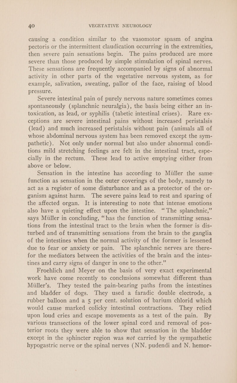 causing a condition similar to the vasomotor spasm of angina pectoris or the intermittent claudication occurring in the extremities, then severe pain sensations begin. The pains produced are more severe than those produced by simple stimulation of spinal nerves. These sensations are frequently accompanied by signs of abnormal activity in other parts of the vegetative nervous system, as for example, salivation, sweating, pallor of the face, raising of blood pressure. Severe intestinal pain of purely nervous nature sometimes comes spontaneously (splanchnic neuralgia), the basis being either an in- toxication, as lead, or syphilis (tabetic intestinal crises). Rare ex- ceptions are severe intestinal pains without increased peristalsis (lead) and much increased peristalsis without pain (animals all of whose abdominal nervous system has been removed except the sym- pathetic). Not only under normal but also under abnormal condi- tions mild stretching feelings are felt in the intestinal tract, espe- cially in the rectum. These lead to active emptying either from above or below. Sensation in the intestine has according to Muller the same- function as sensation in the outer coverings of the body, namely to act as a register of some disturbance and as a protector of the or- ganism against harm. ‘The severe pains lead to rest and sparing of the affected organ. It is interesting to note that intense emotions also have a quieting effect upon the intestine. “The splanchnic,” says Muller in concluding, “has the function of transmitting sensa- tions from the intestinal tract to the brain when the former is dis- turbed and of transmitting sensations from the brain to the ganglia of the intestines when the normal activity of the former is lessened due to fear or anxiety or pain. The splanchnic nerves are there- for the mediators between the activities of the brain and the intes- tines and carry signs of danger in one to the other.” Froehlich and Meyer on the basis of very exact experimental work have come recently to conclusions somewhat different than Miller’s. They tested the pain-bearing paths from the intestines and bladder of dogs. They used a faradic double electrode, a rubber balloon and a 5 per cent. solution of barium chlorid which would cause marked colicky intestinal contractions. They relied upon loud cries and escape movements as a test of the pain. By various transections of the lower spinal cord and removal of pos- terior roots they were able to show that sensation in the bladder except in the sphincter region was not carried by the sympathetic hypogastric nerve or the spinal nerves (NN. pudendi and N. hemor-