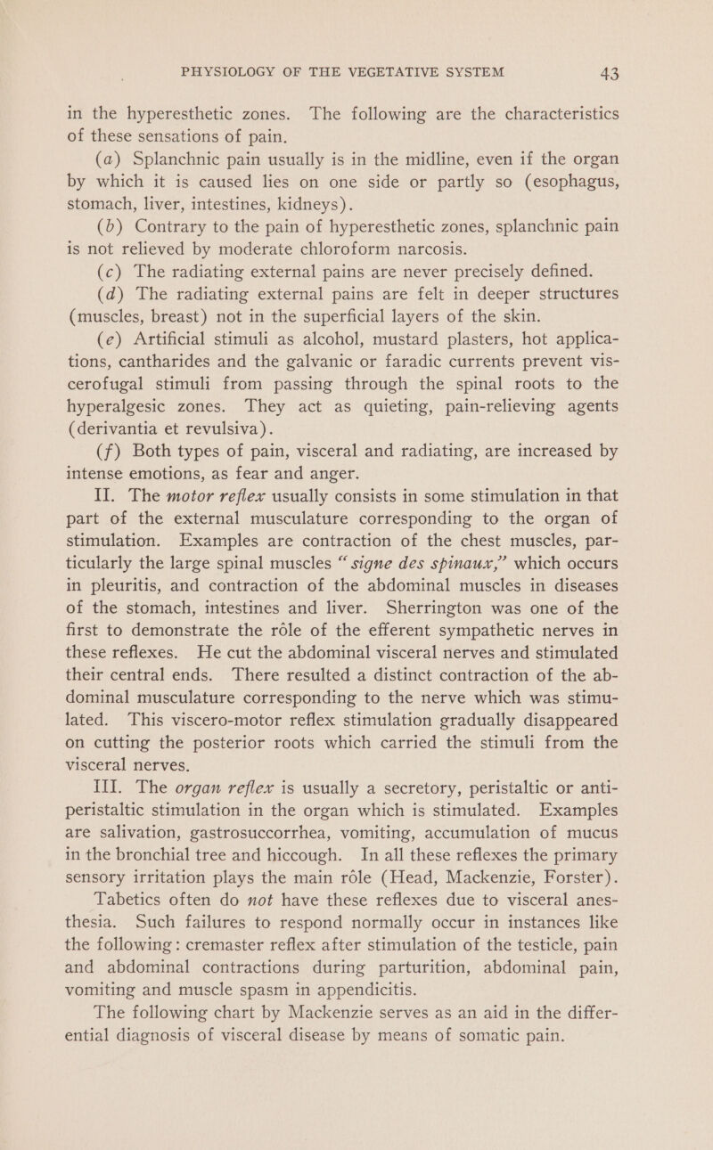 in the hyperesthetic zones. The following are the characteristics of these sensations of pain. (a) Splanchnic pain usually is in the midline, even if the organ by which it is caused lies on one side or partly so (esophagus, stomach, liver, intestines, kidneys). (b) Contrary to the pain of hyperesthetic zones, splanchnic pain is not relieved by moderate chloroform narcosis. (c) The radiating external pains are never precisely defined. (d) The radiating external pains are felt in deeper structures (muscles, breast) not in the superficial layers of the skin. (e) Artificial stimuli as alcohol, mustard plasters, hot applica- tions, cantharides and the galvanic or faradic currents prevent vis- cerofugal stimuli from passing through the spinal roots to the hyperalgesic zones. They act as quieting, pain-relieving agents (derivantia et revulsiva). (f) Both types of pain, visceral and radiating, are increased by intense emotions, as fear and anger. II. The motor reflex usually consists in some stimulation in that part of the external musculature corresponding to the organ of stimulation. Examples are contraction of the chest muscles, par- ticularly the large spinal muscles “ signe des spinaux,’ which occurs in pleuritis, and contraction of the abdominal muscles in diseases of the stomach, intestines and liver. Sherrington was one of the first to demonstrate the role of the efferent sympathetic nerves in these reflexes. He cut the abdominal visceral nerves and stimulated their central ends. There resulted a distinct contraction of the ab- dominal musculature corresponding to the nerve which was stimu- lated. This viscero-motor reflex stimulation gradually disappeared on cutting the posterior roots which carried the stimuli from the visceral nerves. III. The organ reflex is usually a secretory, peristaltic or anti- peristaltic stimulation in the organ which is stimulated. Examples are salivation, gastrosuccorrhea, vomiting, accumulation of mucus in the bronchial tree and hiccough. In all these reflexes the primary sensory irritation plays the main role (Head, Mackenzie, Forster). Tabetics often do not have these reflexes due to visceral anes- thesia. Such failures to respond normally occur in instances like the following: cremaster reflex after stimulation of the testicle, pain and abdominal contractions during parturition, abdominal pain, vomiting and muscle spasm in appendicitis. The following chart by Mackenzie serves as an aid in the differ- ential diagnosis of visceral disease by means of somatic pain.