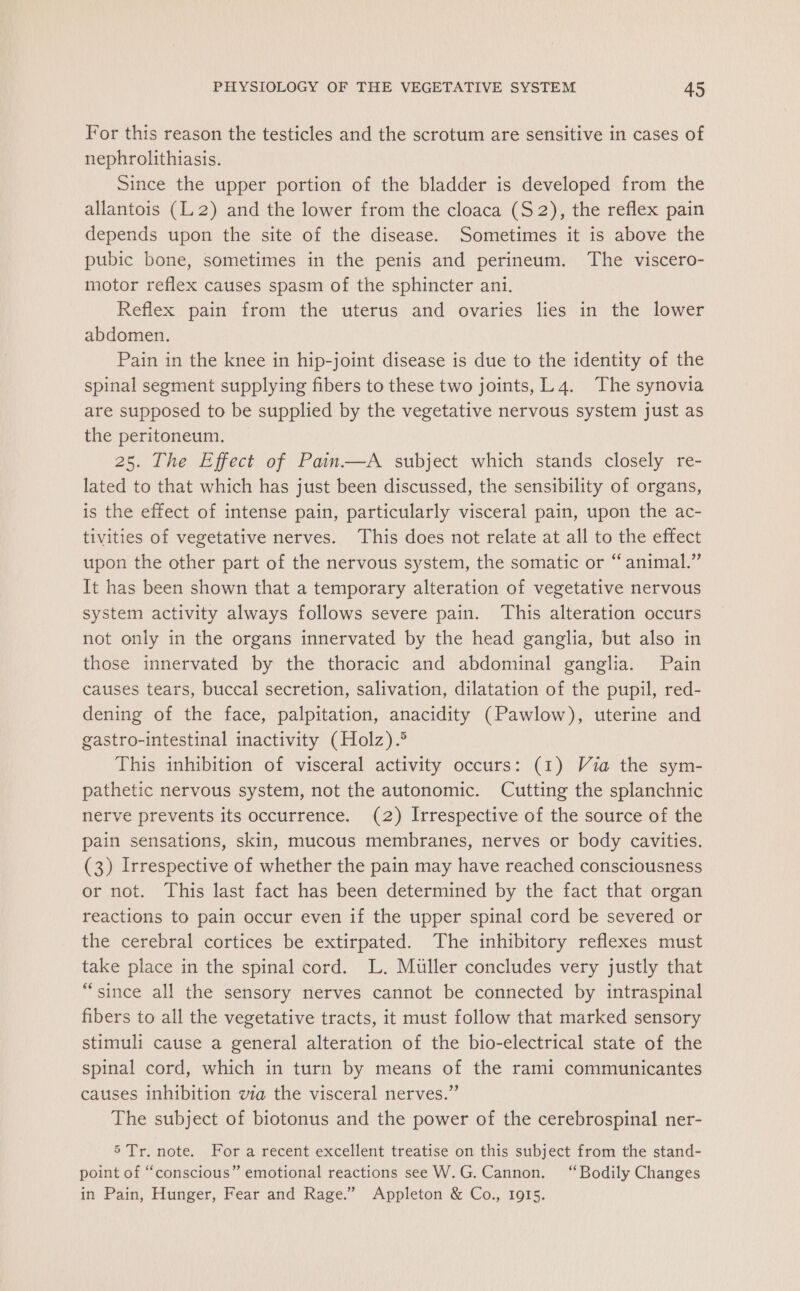 For this reason the testicles and the scrotum are sensitive in cases of nephrolithiasis. Since the upper portion of the bladder is developed from the allantois (L2) and the lower from the cloaca (S2), the reflex pain depends upon the site of the disease. Sometimes it is above the pubic bone, sometimes in the penis and perineum. The viscero- motor reflex causes spasm of the sphincter ani. Reflex pain from the uterus and ovaries lies in the lower abdomen. Pain in the knee in hip-joint disease is due to the identity of the spinal segment supplying fibers to these two joints, LL 4. The synovia are supposed to be supplied by the vegetative nervous system just as the peritoneum. 25. The Effect of Pain—A subject which stands closely re- lated to that which has just been discussed, the sensibility of organs, is the effect of intense pain, particularly visceral pain, upon the ac- tivities of vegetative nerves. This does not relate at all to the effect upon the other part of the nervous system, the somatic or “ animal.” It has been shown that a temporary alteration of vegetative nervous system activity always follows severe pain. ‘This alteration occurs not only in the organs innervated by the head ganglia, but also in those innervated by the thoracic and abdominal ganglia. Pain causes tears, buccal secretion, salivation, dilatation of the pupil, red- dening of the face, palpitation, anacidity (Pawlow), uterine and gastro-intestinal inactivity (Holz).® This inhibition of visceral activity occurs: (1) Via the sym- pathetic nervous system, not the autonomic. Cutting the splanchnic nerve prevents its occurrence. (2) Irrespective of the source of the pain sensations, skin, mucous membranes, nerves or body cavities. (3) Irrespective of whether the pain may have reached consciousness or not. This last fact has been determined by the fact that organ reactions to pain occur even if the upper spinal cord be severed or the cerebral cortices be extirpated. The inhibitory reflexes must take place in the spinal cord. L. Muller concludes very justly that “since all the sensory nerves cannot be connected by intraspinal fibers to all the vegetative tracts, it must follow that marked sensory stimuli cause a general alteration of the bio-electrical state of the spinal cord, which in turn by means of the rami communicantes causes inhibition via the visceral nerves.” The subject of biotonus and the power of the cerebrospinal ner- 5 Tr. note. Fora recent excellent treatise on this subject from the stand- point of “conscious” emotional reactions see W.G. Cannon. “Bodily Changes in Pain, Hunger, Fear and Rage.” Appleton &amp; Co., 1915.