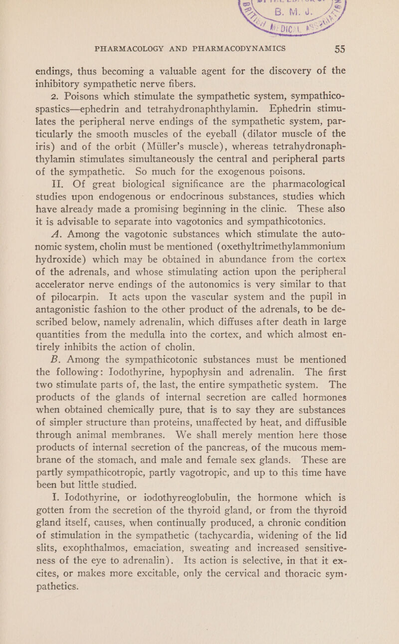 endings, thus becoming a valuable agent for the discovery of the inhibitory sympathetic nerve fibers. 2. Poisons which stimulate the sympathetic system, sympathico- spastics—ephedrin and tetrahydronaphthylamin. Ephedrin stimu- lates the peripheral nerve endings of the sympathetic system, par- ticularly the smooth muscles of the eyeball (dilator muscle of the iris) and of the orbit (Miiller’s muscle), whereas tetrahydronaph- thylamin stimulates simultaneously the central and peripheral parts of the sympathetic. So much for the exogenous poisons. II. Of great biological significance are the pharmacological studies upon endogenous or endocrinous substances, studies which have already made a promising beginning in the clinic. These also it is advisable to separate into vagotonics and sympathicotonics. A. Among the vagotonic substances which stimulate the auto- nomic system, cholin must be mentioned (oxethyltrimethylammonium hydroxide) which may be obtained in abundance from the cortex of the adrenals, and whose stimulating action upon the peripheral accelerator nerve endings of the autonomics is very similar to that of pilocarpin. It acts upon the vascular system and the pupil in antagonistic fashion to the other product of the adrenals, to be de- scribed below, namely adrenalin, which diffuses after death in large quantities from the medulla into the cortex, and which almost en- tirely inhibits the action of cholin. B,. Among the sympathicotonic substances must be mentioned the following: Jodothyrine, hypophysin and adrenalin. The first two stimulate parts of, the last, the entire sympathetic system. The products of the glands of internal secretion are called hormones when obtained chemically pure, that is to say they are substances of simpler structure than proteins, unaffected by heat, and diffusible through animal membranes. We shall merely mention here those products of internal secretion of the pancreas, of the mucous mem- brane of the stomach, and male and female sex glands. These are partly sympathicotropic, partly vagotropic, and up to this time have been but little studied. {. Iodothyrine, or iodothyreoglobulin, the hormone which is gotten from the secretion of the thyroid gland, or from the thyroid gland itself, causes, when continually produced, a chronic condition of stimulation in the sympathetic (tachycardia, widening of the lid slits, exophthalmos, emaciation, sweating and increased sensitive- ness of the eye to adrenalin). Its action is selective, in that it ex- cites, or makes more excitable, only the cervical and thoracic sym: pathetics.